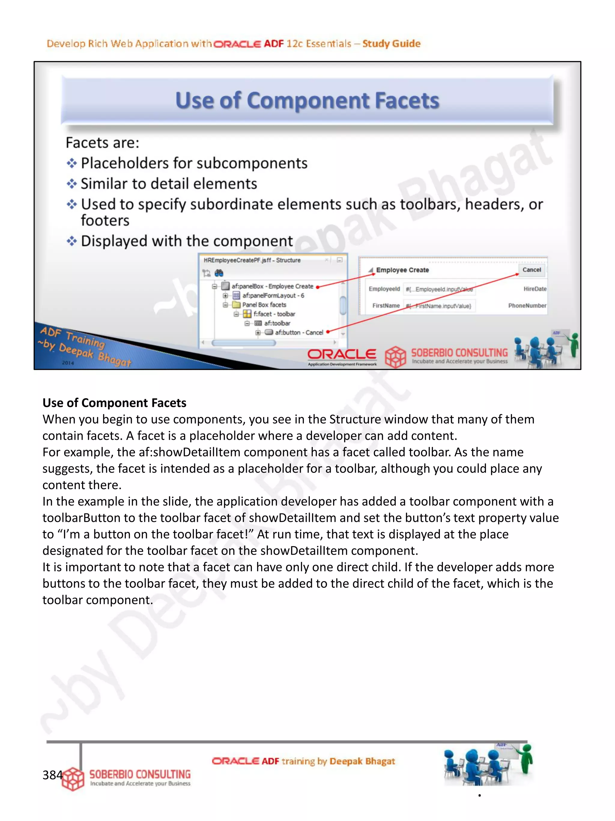 Use of Component Facets
When you begin to use components, you see in the Structure window that many of them
contain facets. A facet is a placeholder where a developer can add content.
For example, the af:showDetailItem component has a facet called toolbar. As the name
suggests, the facet is intended as a placeholder for a toolbar, although you could place any
content there.
In the example in the slide, the application developer has added a toolbar component with a
toolbarButton to the toolbar facet of showDetailItem and set the button’s text property value
to “I’m a button on the toolbar facet!” At run time, that text is displayed at the place
designated for the toolbar facet on the showDetailItem component.
It is important to note that a facet can have only one direct child. If the developer adds more
buttons to the toolbar facet, they must be added to the direct child of the facet, which is the
toolbar component.
384
.
 
