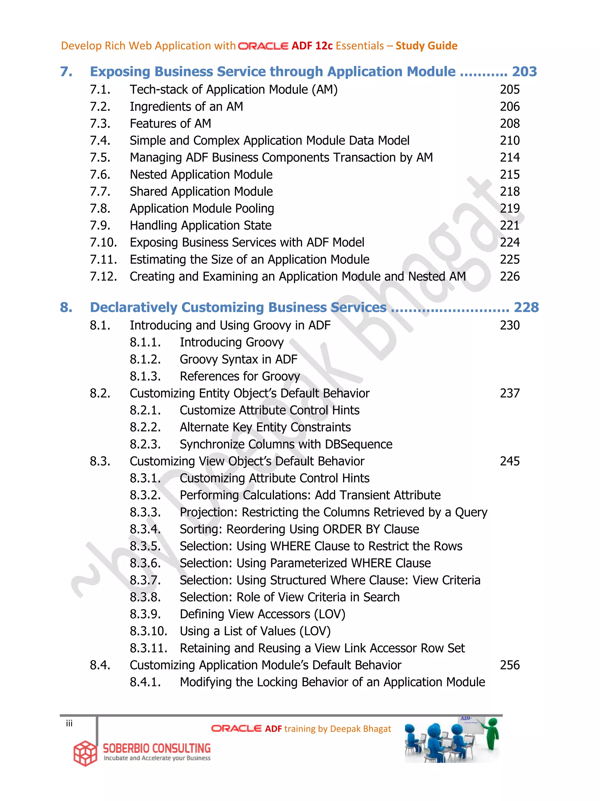 iii
7. Exposing Business Service through Application Module ……….. 203
7.1. Tech-stack of Application Module (AM) 205
7.2. Ingredients of an AM 206
7.3. Features of AM 208
7.4. Simple and Complex Application Module Data Model 210
7.5. Managing ADF Business Components Transaction by AM 214
7.6. Nested Application Module 215
7.7. Shared Application Module 218
7.8. Application Module Pooling 219
7.9. Handling Application State 221
7.10. Exposing Business Services with ADF Model 224
7.11. Estimating the Size of an Application Module 225
7.12. Creating and Examining an Application Module and Nested AM 226
8. Declaratively Customizing Business Services ………..……………. 228
8.1. Introducing and Using Groovy in ADF 230
8.1.1. Introducing Groovy
8.1.2. Groovy Syntax in ADF
8.1.3. References for Groovy
8.2. Customizing Entity Object’s Default Behavior 237
8.2.1. Customize Attribute Control Hints
8.2.2. Alternate Key Entity Constraints
8.2.3. Synchronize Columns with DBSequence
8.3. Customizing View Object’s Default Behavior 245
8.3.1. Customizing Attribute Control Hints
8.3.2. Performing Calculations: Add Transient Attribute
8.3.3. Projection: Restricting the Columns Retrieved by a Query
8.3.4. Sorting: Reordering Using ORDER BY Clause
8.3.5. Selection: Using WHERE Clause to Restrict the Rows
8.3.6. Selection: Using Parameterized WHERE Clause
8.3.7. Selection: Using Structured Where Clause: View Criteria
8.3.8. Selection: Role of View Criteria in Search
8.3.9. Defining View Accessors (LOV)
8.3.10. Using a List of Values (LOV)
8.3.11. Retaining and Reusing a View Link Accessor Row Set
8.4. Customizing Application Module’s Default Behavior 256
8.4.1. Modifying the Locking Behavior of an Application Module
ADF training by Deepak Bhagat
Develop Rich Web Application with ADF 12c Essentials – Study Guide
 