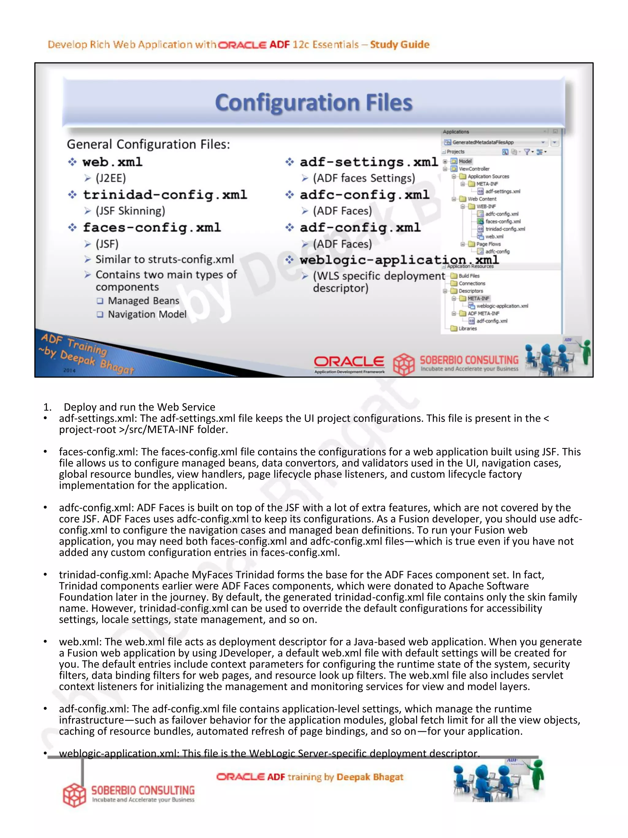 1. Deploy and run the Web Service
• adf-settings.xml: The adf-settings.xml file keeps the UI project configurations. This file is present in the <
project-root >/src/META-INF folder.
• faces-config.xml: The faces-config.xml file contains the configurations for a web application built using JSF. This
file allows us to configure managed beans, data convertors, and validators used in the UI, navigation cases,
global resource bundles, view handlers, page lifecycle phase listeners, and custom lifecycle factory
implementation for the application.
• adfc-config.xml: ADF Faces is built on top of the JSF with a lot of extra features, which are not covered by the
core JSF. ADF Faces uses adfc-config.xml to keep its configurations. As a Fusion developer, you should use adfc-
config.xml to configure the navigation cases and managed bean definitions. To run your Fusion web
application, you may need both faces-config.xml and adfc-config.xml files—which is true even if you have not
added any custom configuration entries in faces-config.xml.
• trinidad-config.xml: Apache MyFaces Trinidad forms the base for the ADF Faces component set. In fact,
Trinidad components earlier were ADF Faces components, which were donated to Apache Software
Foundation later in the journey. By default, the generated trinidad-config.xml file contains only the skin family
name. However, trinidad-config.xml can be used to override the default configurations for accessibility
settings, locale settings, state management, and so on.
• web.xml: The web.xml file acts as deployment descriptor for a Java-based web application. When you generate
a Fusion web application by using JDeveloper, a default web.xml file with default settings will be created for
you. The default entries include context parameters for configuring the runtime state of the system, security
filters, data binding filters for web pages, and resource look up filters. The web.xml file also includes servlet
context listeners for initializing the management and monitoring services for view and model layers.
• adf-config.xml: The adf-config.xml file contains application-level settings, which manage the runtime
infrastructure—such as failover behavior for the application modules, global fetch limit for all the view objects,
caching of resource bundles, automated refresh of page bindings, and so on—for your application.
• weblogic-application.xml: This file is the WebLogic Server-specific deployment descriptor.
 