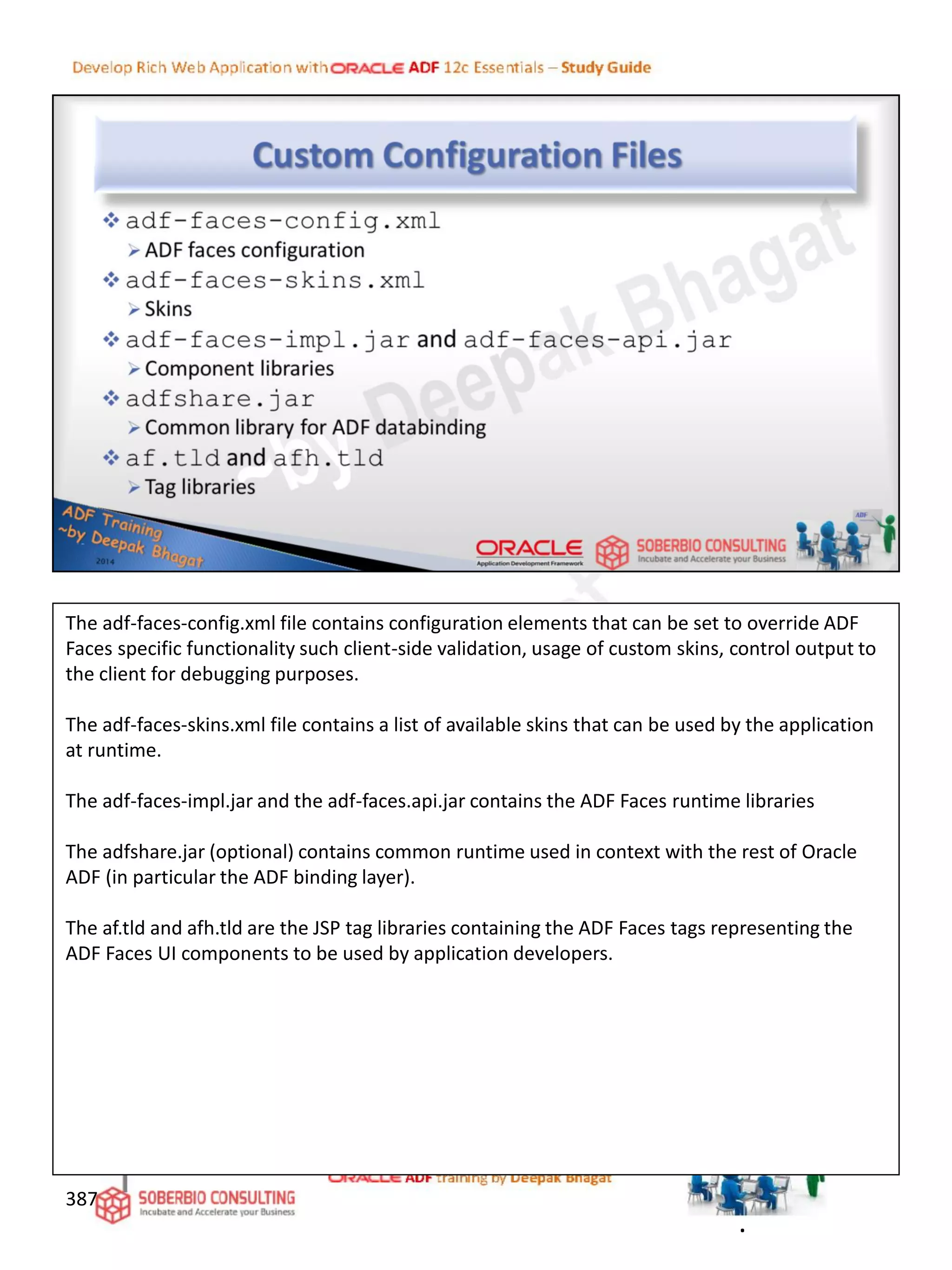 387
The adf-faces-config.xml file contains configuration elements that can be set to override ADF
Faces specific functionality such client-side validation, usage of custom skins, control output to
the client for debugging purposes.
The adf-faces-skins.xml file contains a list of available skins that can be used by the application
at runtime.
The adf-faces-impl.jar and the adf-faces.api.jar contains the ADF Faces runtime libraries
The adfshare.jar (optional) contains common runtime used in context with the rest of Oracle
ADF (in particular the ADF binding layer).
The af.tld and afh.tld are the JSP tag libraries containing the ADF Faces tags representing the
ADF Faces UI components to be used by application developers.
.
 