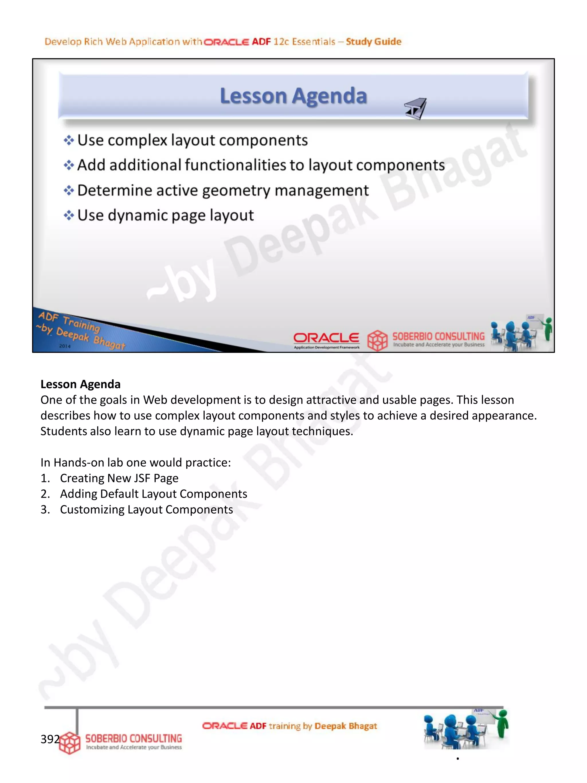 Lesson Agenda
One of the goals in Web development is to design attractive and usable pages. This lesson
describes how to use complex layout components and styles to achieve a desired appearance.
Students also learn to use dynamic page layout techniques.
In Hands-on lab one would practice:
1. Creating New JSF Page
2. Adding Default Layout Components
3. Customizing Layout Components
392
.
 