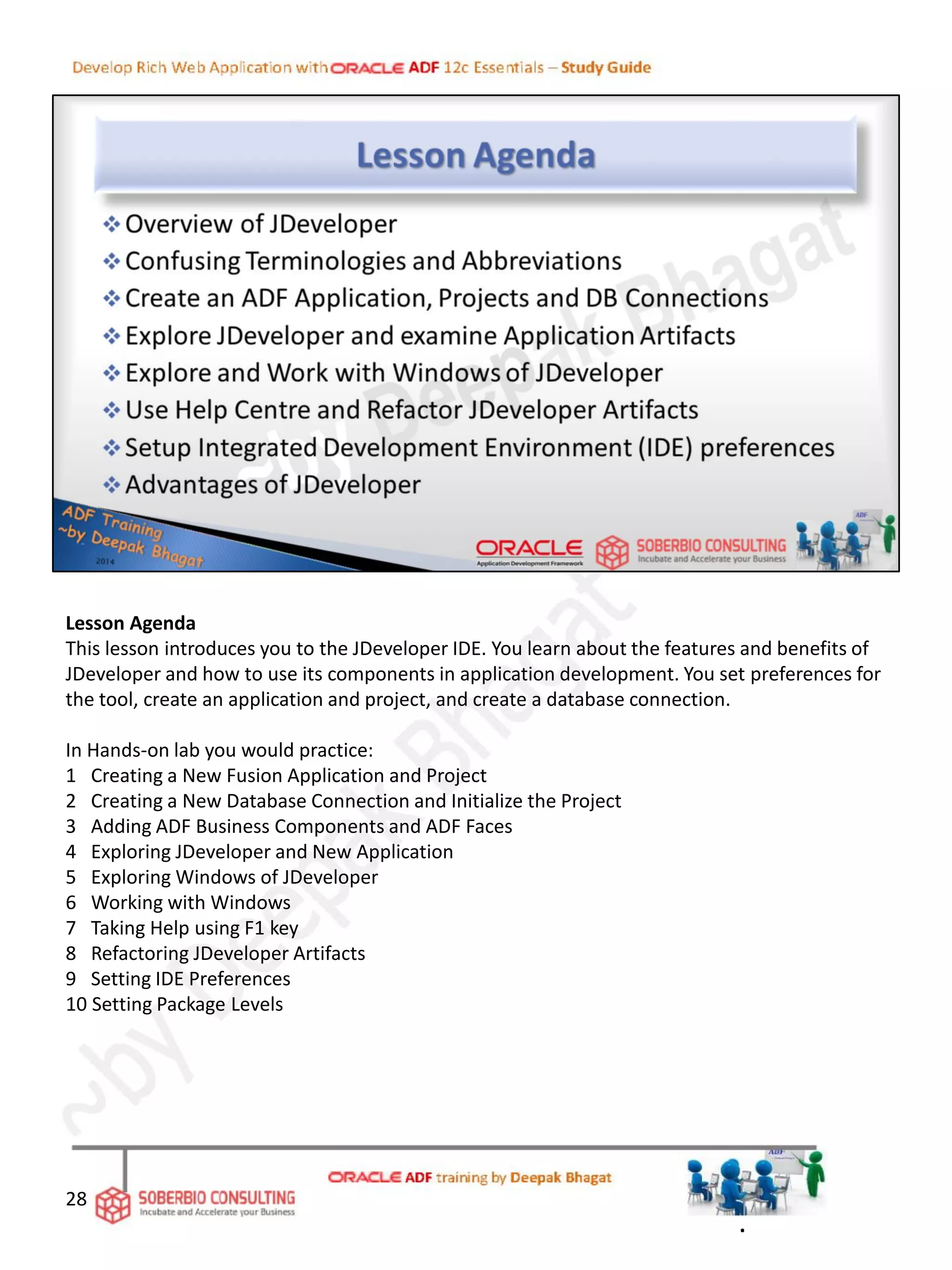Lesson Agenda
This lesson introduces you to the JDeveloper IDE. You learn about the features and benefits of
JDeveloper and how to use its components in application development. You set preferences for
the tool, create an application and project, and create a database connection.
In Hands-on lab you would practice:
1 Creating a New Fusion Application and Project
2 Creating a New Database Connection and Initialize the Project
3 Adding ADF Business Components and ADF Faces
4 Exploring JDeveloper and New Application
5 Exploring Windows of JDeveloper
6 Working with Windows
7 Taking Help using F1 key
8 Refactoring JDeveloper Artifacts
9 Setting IDE Preferences
10 Setting Package Levels
28
.
 