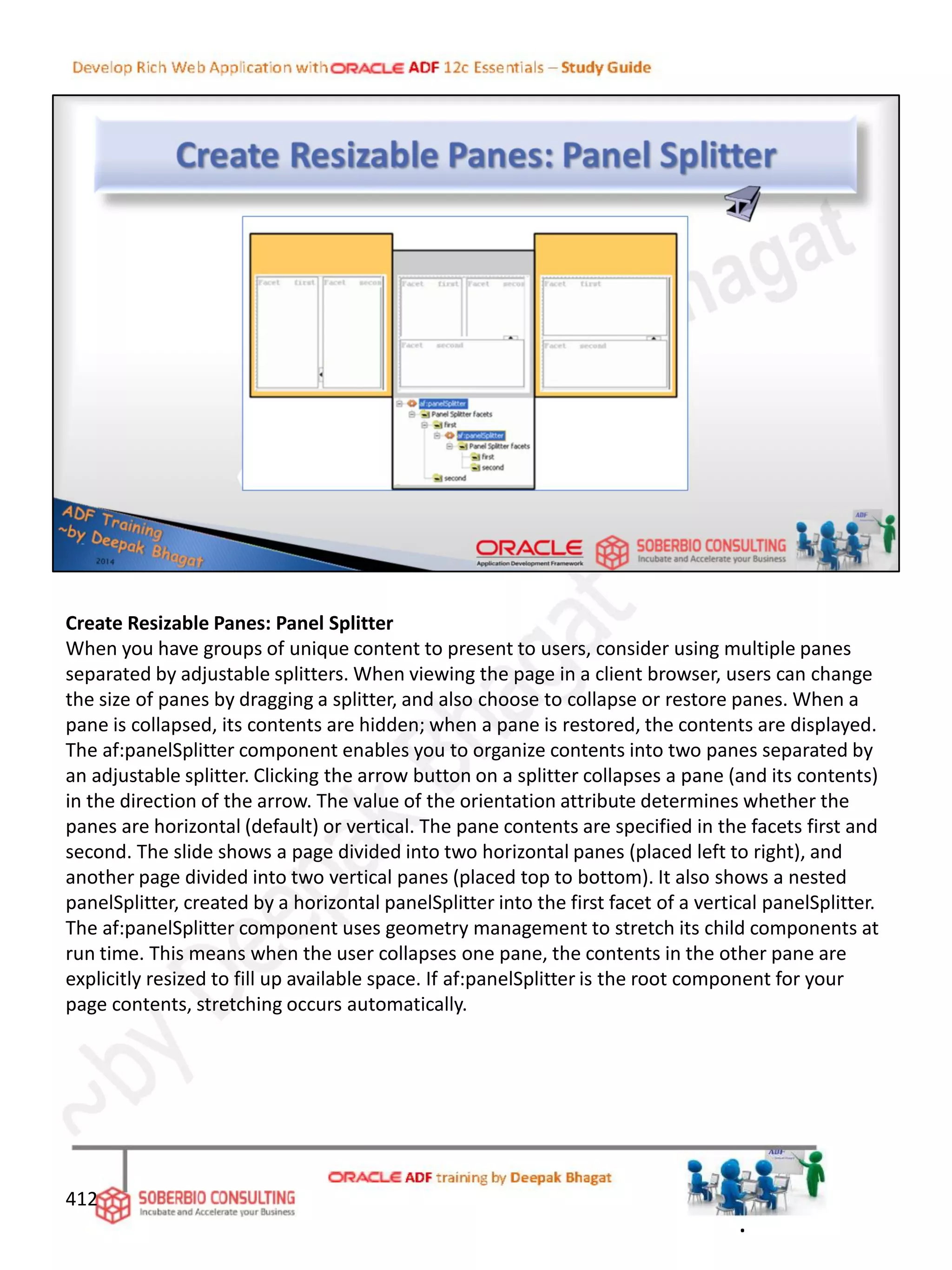 Create Resizable Panes: Panel Splitter
When you have groups of unique content to present to users, consider using multiple panes
separated by adjustable splitters. When viewing the page in a client browser, users can change
the size of panes by dragging a splitter, and also choose to collapse or restore panes. When a
pane is collapsed, its contents are hidden; when a pane is restored, the contents are displayed.
The af:panelSplitter component enables you to organize contents into two panes separated by
an adjustable splitter. Clicking the arrow button on a splitter collapses a pane (and its contents)
in the direction of the arrow. The value of the orientation attribute determines whether the
panes are horizontal (default) or vertical. The pane contents are specified in the facets first and
second. The slide shows a page divided into two horizontal panes (placed left to right), and
another page divided into two vertical panes (placed top to bottom). It also shows a nested
panelSplitter, created by a horizontal panelSplitter into the first facet of a vertical panelSplitter.
The af:panelSplitter component uses geometry management to stretch its child components at
run time. This means when the user collapses one pane, the contents in the other pane are
explicitly resized to fill up available space. If af:panelSplitter is the root component for your
page contents, stretching occurs automatically.
412
.
 
