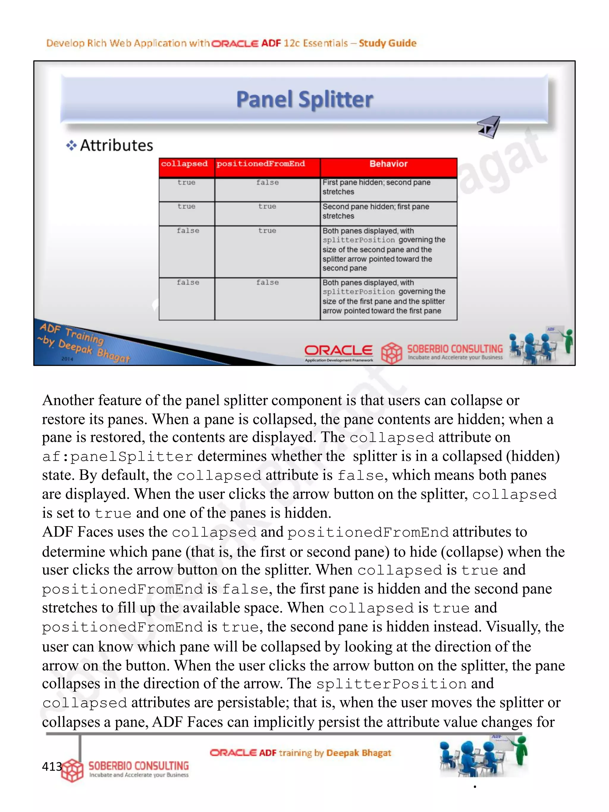 Another feature of the panel splitter component is that users can collapse or
restore its panes. When a pane is collapsed, the pane contents are hidden; when a
pane is restored, the contents are displayed. The collapsed attribute on
af:panelSplitter determines whether the splitter is in a collapsed (hidden)
state. By default, the collapsed attribute is false, which means both panes
are displayed. When the user clicks the arrow button on the splitter, collapsed
is set to true and one of the panes is hidden.
ADF Faces uses the collapsed and positionedFromEnd attributes to
determine which pane (that is, the first or second pane) to hide (collapse) when the
user clicks the arrow button on the splitter. When collapsed is true and
positionedFromEnd is false, the first pane is hidden and the second pane
stretches to fill up the available space. When collapsed is true and
positionedFromEnd is true, the second pane is hidden instead. Visually, the
user can know which pane will be collapsed by looking at the direction of the
arrow on the button. When the user clicks the arrow button on the splitter, the pane
collapses in the direction of the arrow. The splitterPosition and
collapsed attributes are persistable; that is, when the user moves the splitter or
collapses a pane, ADF Faces can implicitly persist the attribute value changes for
413
.
 