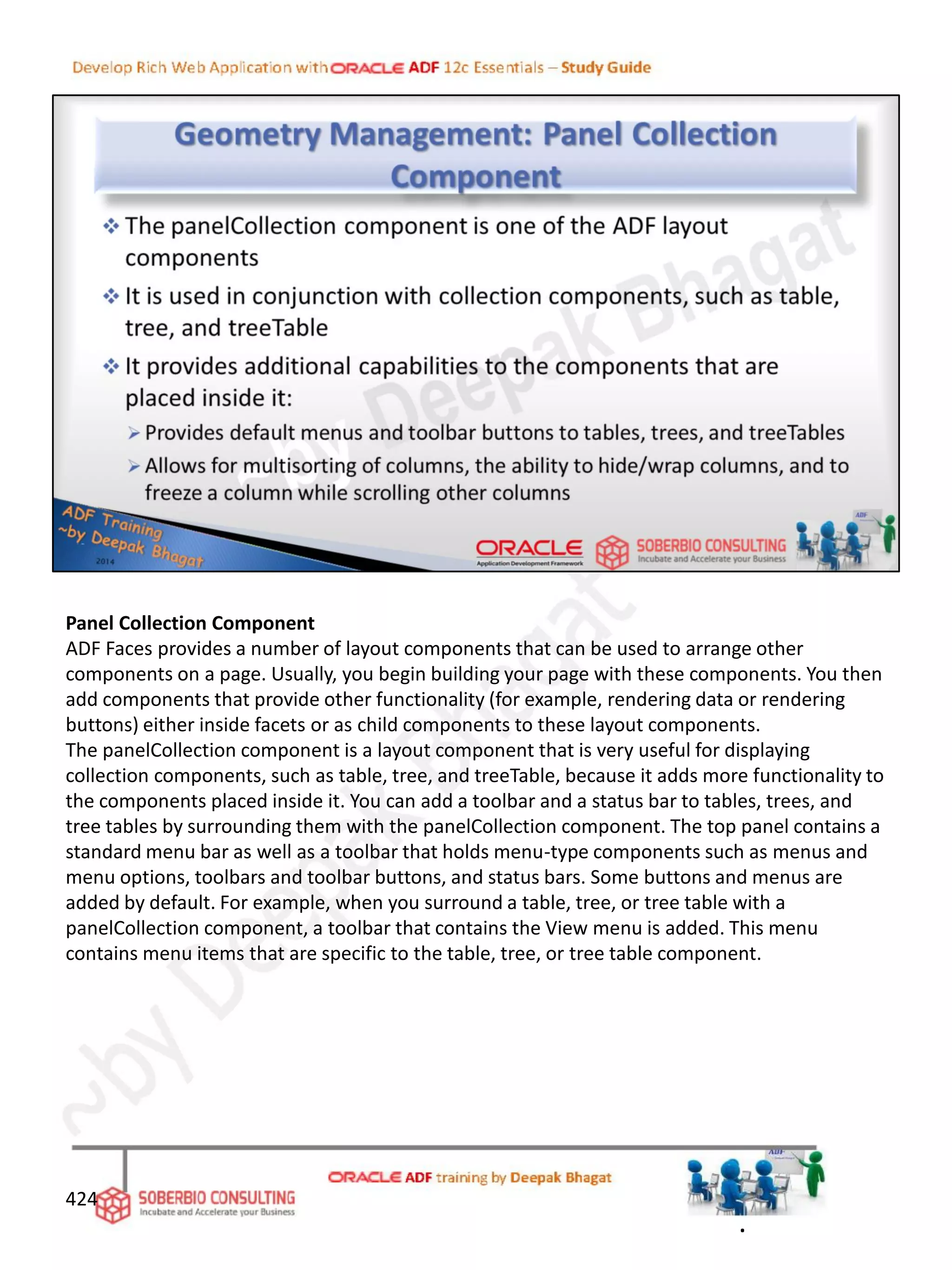 Panel Collection Component
ADF Faces provides a number of layout components that can be used to arrange other
components on a page. Usually, you begin building your page with these components. You then
add components that provide other functionality (for example, rendering data or rendering
buttons) either inside facets or as child components to these layout components.
The panelCollection component is a layout component that is very useful for displaying
collection components, such as table, tree, and treeTable, because it adds more functionality to
the components placed inside it. You can add a toolbar and a status bar to tables, trees, and
tree tables by surrounding them with the panelCollection component. The top panel contains a
standard menu bar as well as a toolbar that holds menu-type components such as menus and
menu options, toolbars and toolbar buttons, and status bars. Some buttons and menus are
added by default. For example, when you surround a table, tree, or tree table with a
panelCollection component, a toolbar that contains the View menu is added. This menu
contains menu items that are specific to the table, tree, or tree table component.
424
.
 