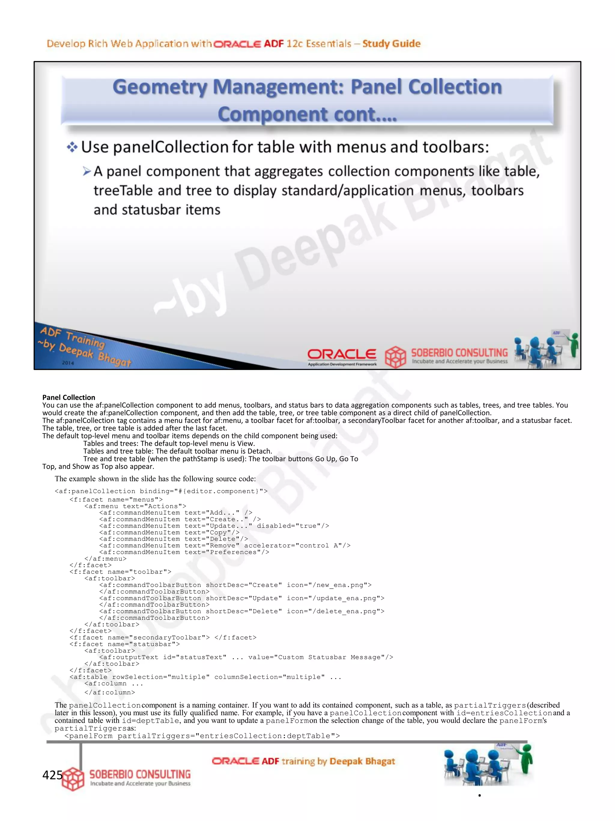 Panel Collection
You can use the af:panelCollection component to add menus, toolbars, and status bars to data aggregation components such as tables, trees, and tree tables. You
would create the af:panelCollection component, and then add the table, tree, or tree table component as a direct child of panelCollection.
The af:panelCollection tag contains a menu facet for af:menu, a toolbar facet for af:toolbar, a secondaryToolbar facet for another af:toolbar, and a statusbar facet.
The table, tree, or tree table is added after the last facet.
The default top-level menu and toolbar items depends on the child component being used:
Tables and trees: The default top-level menu is View.
Tables and tree table: The default toolbar menu is Detach.
Tree and tree table (when the pathStamp is used): The toolbar buttons Go Up, Go To
Top, and Show as Top also appear.
The example shown in the slide has the following source code:
<af:panelCollection binding="#{editor.component}">
<f:facet name="menus">
<af:menu text="Actions">
<af:commandMenuItem text="Add..." />
<af:commandMenuItem text="Create.." />
<af:commandMenuItem text="Update..." disabled="true"/>
<af:commandMenuItem text="Copy"/>
<af:commandMenuItem text="Delete"/>
<af:commandMenuItem text="Remove" accelerator="control A"/>
<af:commandMenuItem text="Preferences"/>
</af:menu>
</f:facet>
<f:facet name="toolbar">
<af:toolbar>
<af:commandToolbarButton shortDesc="Create" icon="/new_ena.png">
</af:commandToolbarButton>
<af:commandToolbarButton shortDesc="Update" icon="/update_ena.png">
</af:commandToolbarButton>
<af:commandToolbarButton shortDesc="Delete" icon="/delete_ena.png">
</af:commandToolbarButton>
</af:toolbar>
</f:facet>
<f:facet name="secondaryToolbar"> </f:facet>
<f:facet name="statusbar">
<af:toolbar>
<af:outputText id="statusText" ... value="Custom Statusbar Message"/>
</af:toolbar>
</f:facet>
<af:table rowSelection="multiple" columnSelection="multiple" ...
<af:column ...
</af:column>
The panelCollectioncomponent is a naming container. If you want to add its contained component, such as a table, as partialTriggers(described
later in this lesson), you must use its fully qualified name. For example, if you have a panelCollectioncomponent with id=entriesCollectionand a
contained table with id=deptTable, and you want to update a panelFormon the selection change of the table, you would declare the panelForm's
partialTriggersas:
<panelForm partialTriggers="entriesCollection:deptTable">
425
.
 