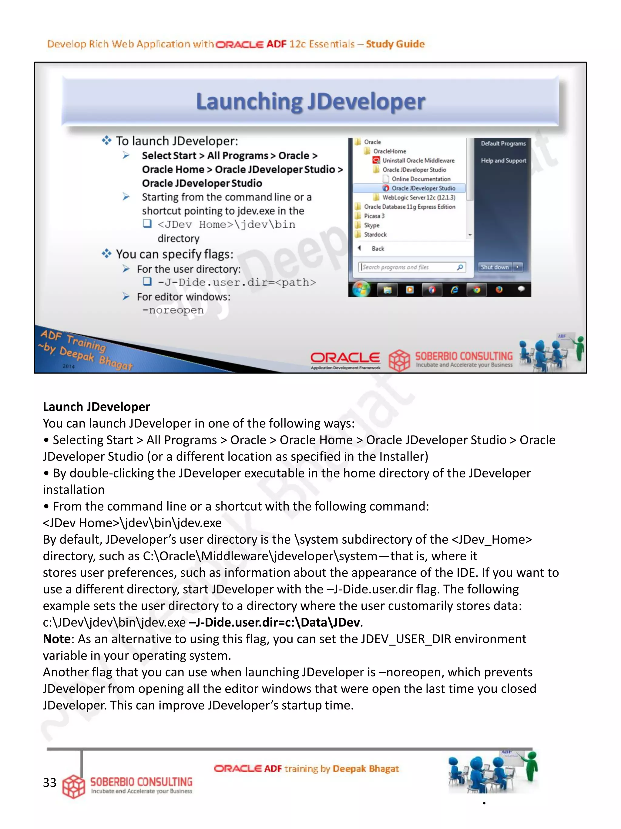 Launch JDeveloper
You can launch JDeveloper in one of the following ways:
• Selecting Start > All Programs > Oracle > Oracle Home > Oracle JDeveloper Studio > Oracle
JDeveloper Studio (or a different location as specified in the Installer)
• By double-clicking the JDeveloper executable in the home directory of the JDeveloper
installation
• From the command line or a shortcut with the following command:
<JDev Home>jdevbinjdev.exe
By default, JDeveloper’s user directory is the system subdirectory of the <JDev_Home>
directory, such as C:OracleMiddlewarejdevelopersystem—that is, where it
stores user preferences, such as information about the appearance of the IDE. If you want to
use a different directory, start JDeveloper with the –J-Dide.user.dir flag. The following
example sets the user directory to a directory where the user customarily stores data:
c:JDevjdevbinjdev.exe –J-Dide.user.dir=c:DataJDev.
Note: As an alternative to using this flag, you can set the JDEV_USER_DIR environment
variable in your operating system.
Another flag that you can use when launching JDeveloper is –noreopen, which prevents
JDeveloper from opening all the editor windows that were open the last time you closed
JDeveloper. This can improve JDeveloper’s startup time.
33
.
 