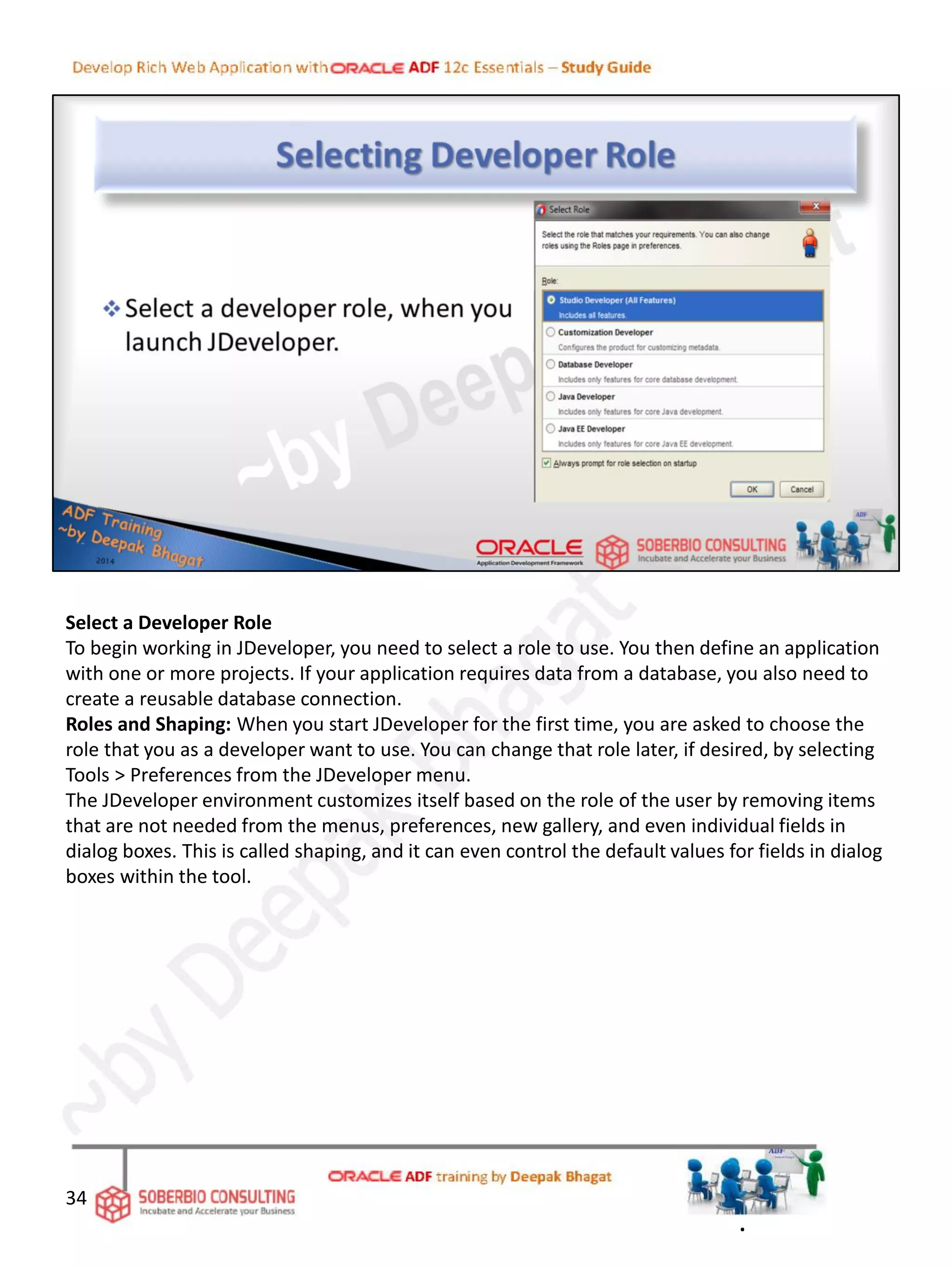 Select a Developer Role
To begin working in JDeveloper, you need to select a role to use. You then define an application
with one or more projects. If your application requires data from a database, you also need to
create a reusable database connection.
Roles and Shaping: When you start JDeveloper for the first time, you are asked to choose the
role that you as a developer want to use. You can change that role later, if desired, by selecting
Tools > Preferences from the JDeveloper menu.
The JDeveloper environment customizes itself based on the role of the user by removing items
that are not needed from the menus, preferences, new gallery, and even individual fields in
dialog boxes. This is called shaping, and it can even control the default values for fields in dialog
boxes within the tool.
34
.
 