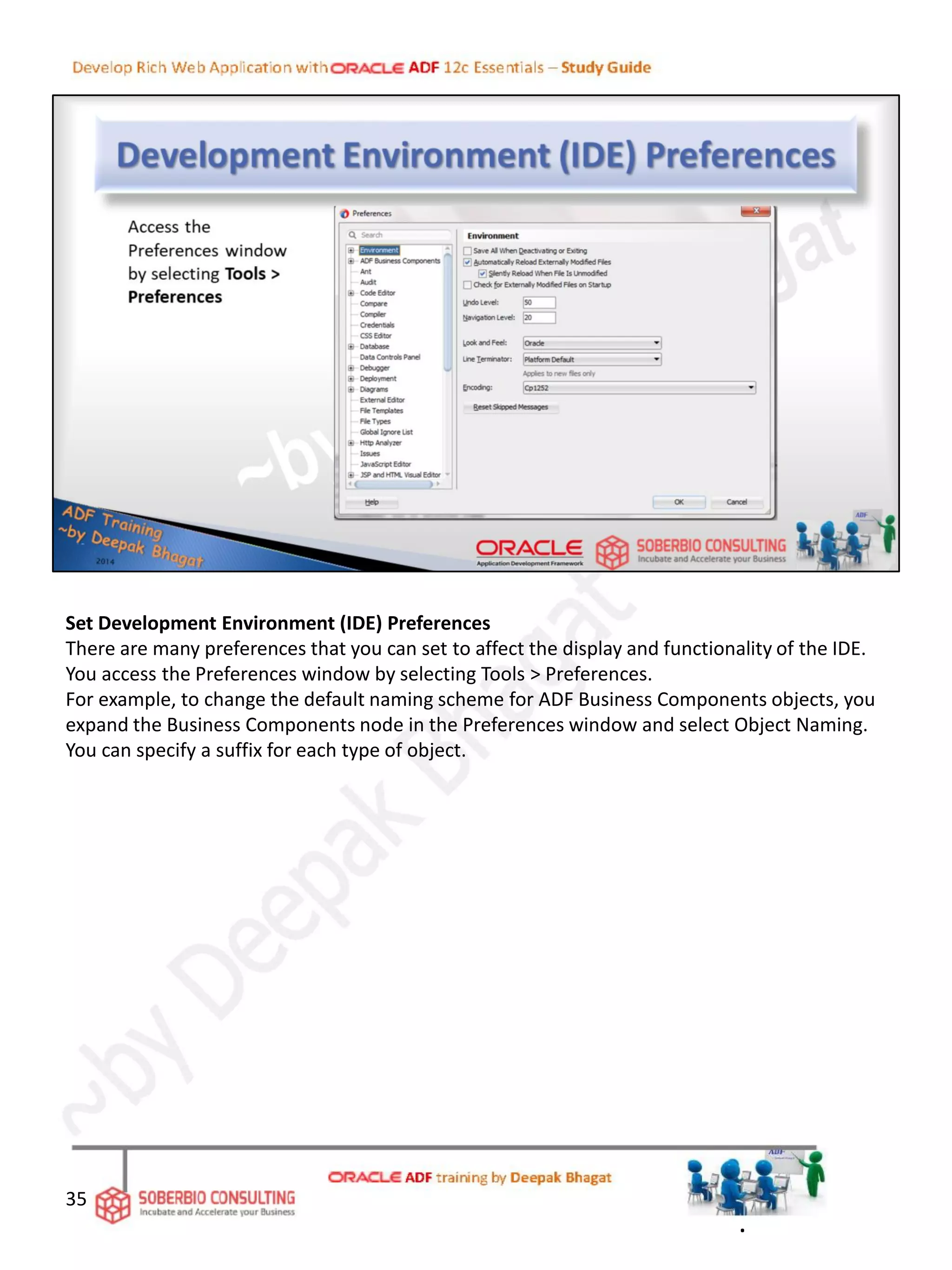 Set Development Environment (IDE) Preferences
There are many preferences that you can set to affect the display and functionality of the IDE.
You access the Preferences window by selecting Tools > Preferences.
For example, to change the default naming scheme for ADF Business Components objects, you
expand the Business Components node in the Preferences window and select Object Naming.
You can specify a suffix for each type of object.
35
.
 