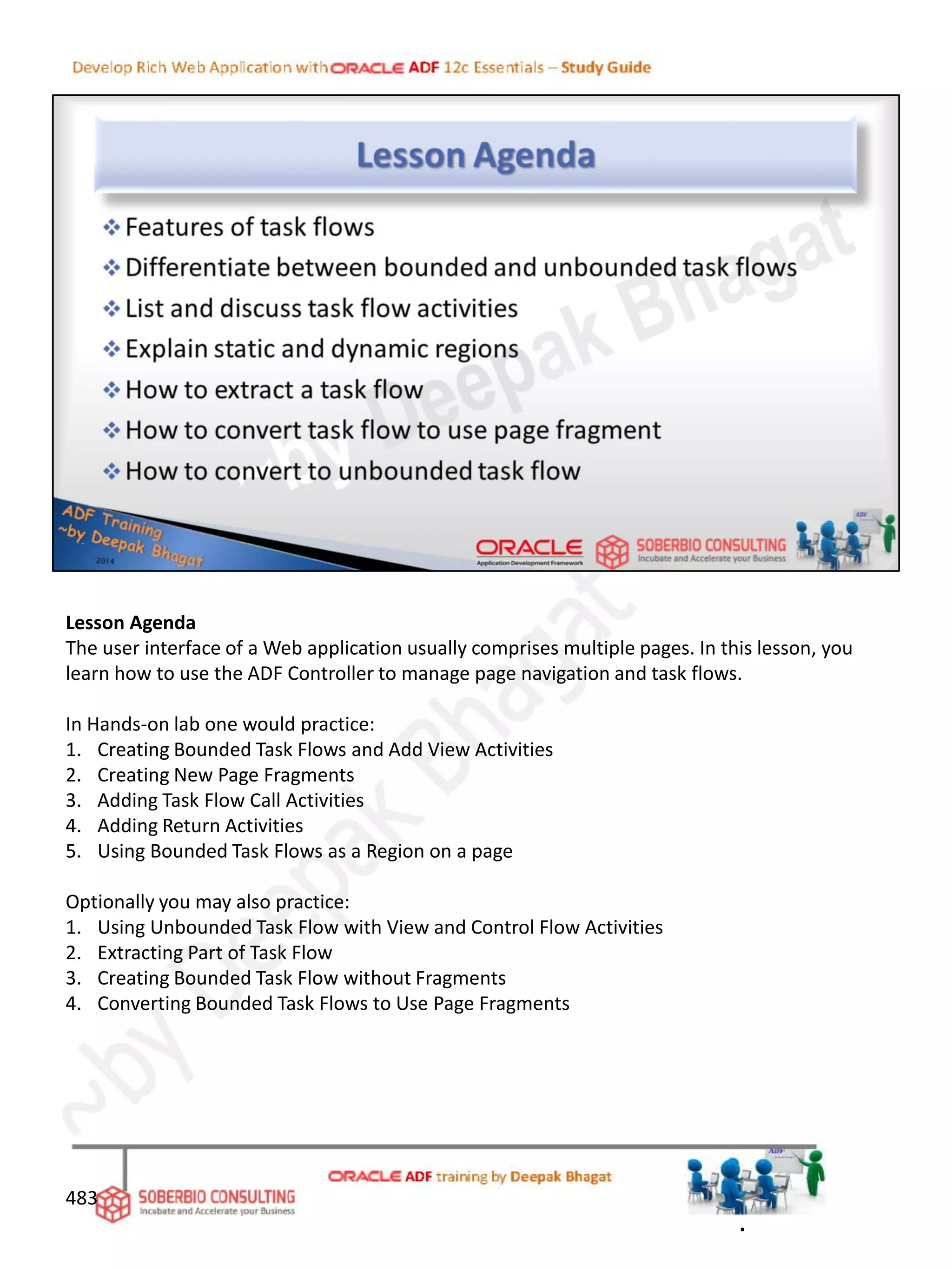 Lesson Agenda
The user interface of a Web application usually comprises multiple pages. In this lesson, you
learn how to use the ADF Controller to manage page navigation and task flows.
In Hands-on lab one would practice:
1. Creating Bounded Task Flows and Add View Activities
2. Creating New Page Fragments
3. Adding Task Flow Call Activities
4. Adding Return Activities
5. Using Bounded Task Flows as a Region on a page
Optionally you may also practice:
1. Using Unbounded Task Flow with View and Control Flow Activities
2. Extracting Part of Task Flow
3. Creating Bounded Task Flow without Fragments
4. Converting Bounded Task Flows to Use Page Fragments
483
.
 