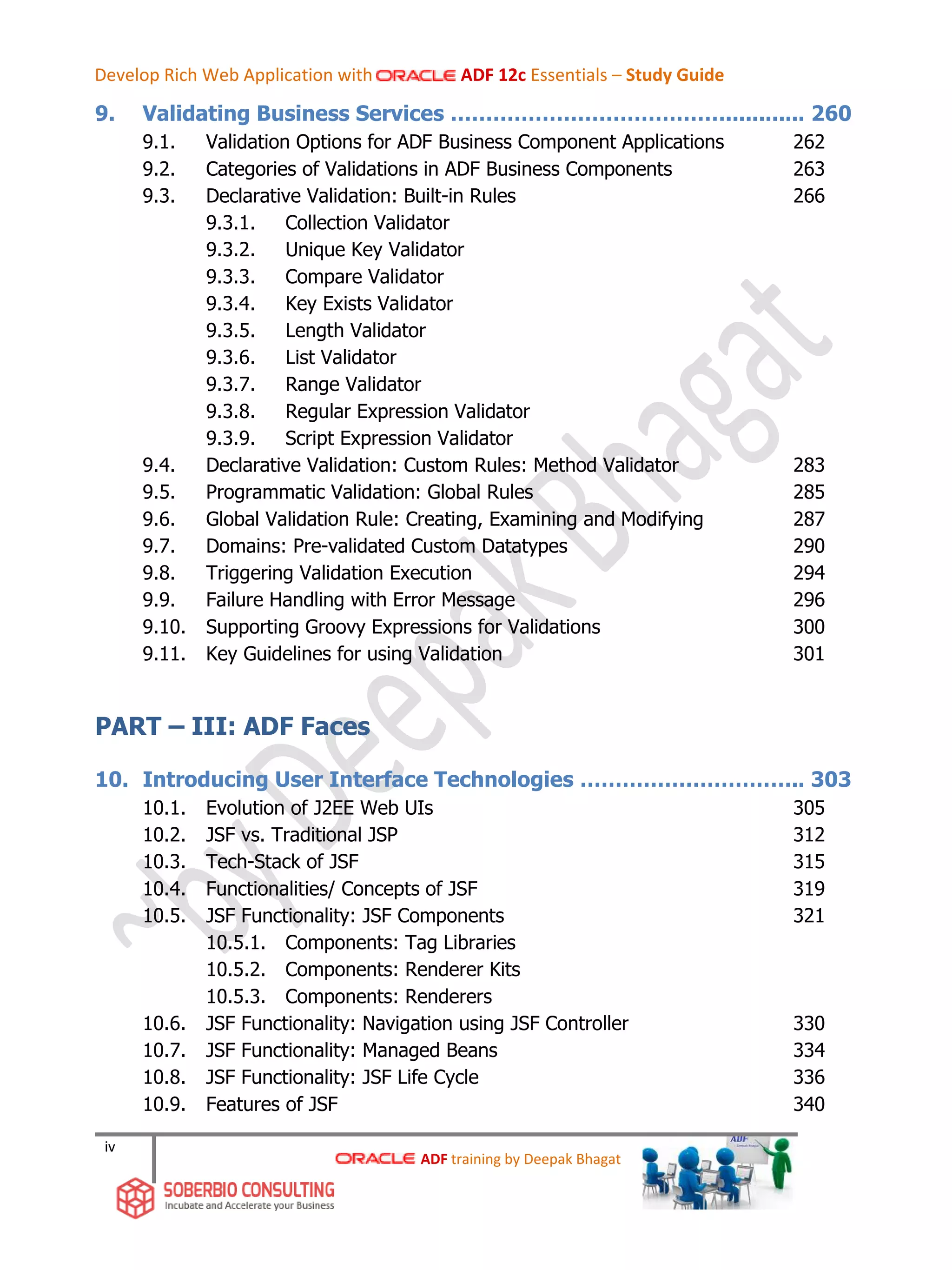 iv
9. Validating Business Services …………………………………............ 260
9.1. Validation Options for ADF Business Component Applications 262
9.2. Categories of Validations in ADF Business Components 263
9.3. Declarative Validation: Built-in Rules 266
9.3.1. Collection Validator
9.3.2. Unique Key Validator
9.3.3. Compare Validator
9.3.4. Key Exists Validator
9.3.5. Length Validator
9.3.6. List Validator
9.3.7. Range Validator
9.3.8. Regular Expression Validator
9.3.9. Script Expression Validator
9.4. Declarative Validation: Custom Rules: Method Validator 283
9.5. Programmatic Validation: Global Rules 285
9.6. Global Validation Rule: Creating, Examining and Modifying 287
9.7. Domains: Pre-validated Custom Datatypes 290
9.8. Triggering Validation Execution 294
9.9. Failure Handling with Error Message 296
9.10. Supporting Groovy Expressions for Validations 300
9.11. Key Guidelines for using Validation 301
PART – III: ADF Faces
10. Introducing User Interface Technologies ………………………….. 303
10.1. Evolution of J2EE Web UIs 305
10.2. JSF vs. Traditional JSP 312
10.3. Tech-Stack of JSF 315
10.4. Functionalities/ Concepts of JSF 319
10.5. JSF Functionality: JSF Components 321
10.5.1. Components: Tag Libraries
10.5.2. Components: Renderer Kits
10.5.3. Components: Renderers
10.6. JSF Functionality: Navigation using JSF Controller 330
10.7. JSF Functionality: Managed Beans 334
10.8. JSF Functionality: JSF Life Cycle 336
10.9. Features of JSF 340
ADF training by Deepak Bhagat
Develop Rich Web Application with ADF 12c Essentials – Study Guide
 