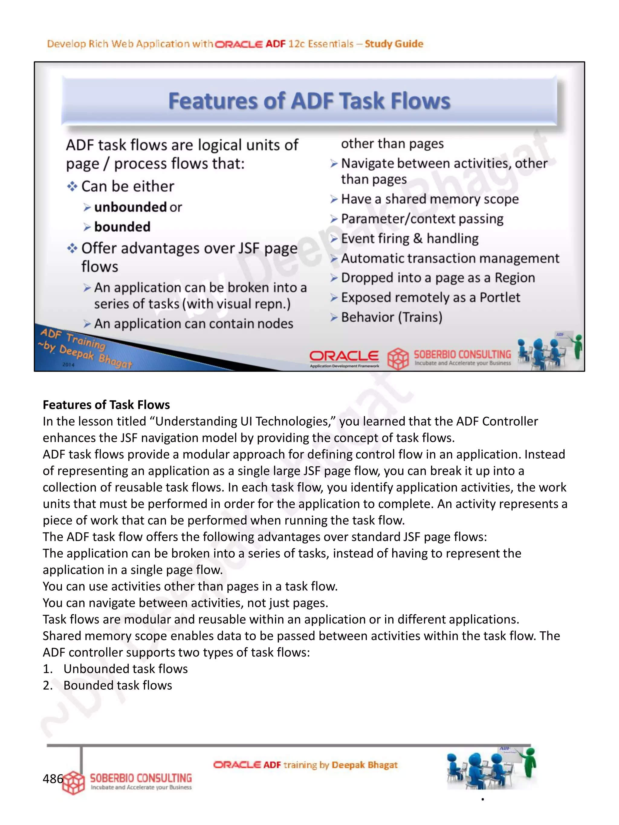 Features of Task Flows
In the lesson titled “Understanding UI Technologies,” you learned that the ADF Controller
enhances the JSF navigation model by providing the concept of task flows.
ADF task flows provide a modular approach for defining control flow in an application. Instead
of representing an application as a single large JSF page flow, you can break it up into a
collection of reusable task flows. In each task flow, you identify application activities, the work
units that must be performed in order for the application to complete. An activity represents a
piece of work that can be performed when running the task flow.
The ADF task flow offers the following advantages over standard JSF page flows:
The application can be broken into a series of tasks, instead of having to represent the
application in a single page flow.
You can use activities other than pages in a task flow.
You can navigate between activities, not just pages.
Task flows are modular and reusable within an application or in different applications.
Shared memory scope enables data to be passed between activities within the task flow. The
ADF controller supports two types of task flows:
1. Unbounded task flows
2. Bounded task flows
486
.
 