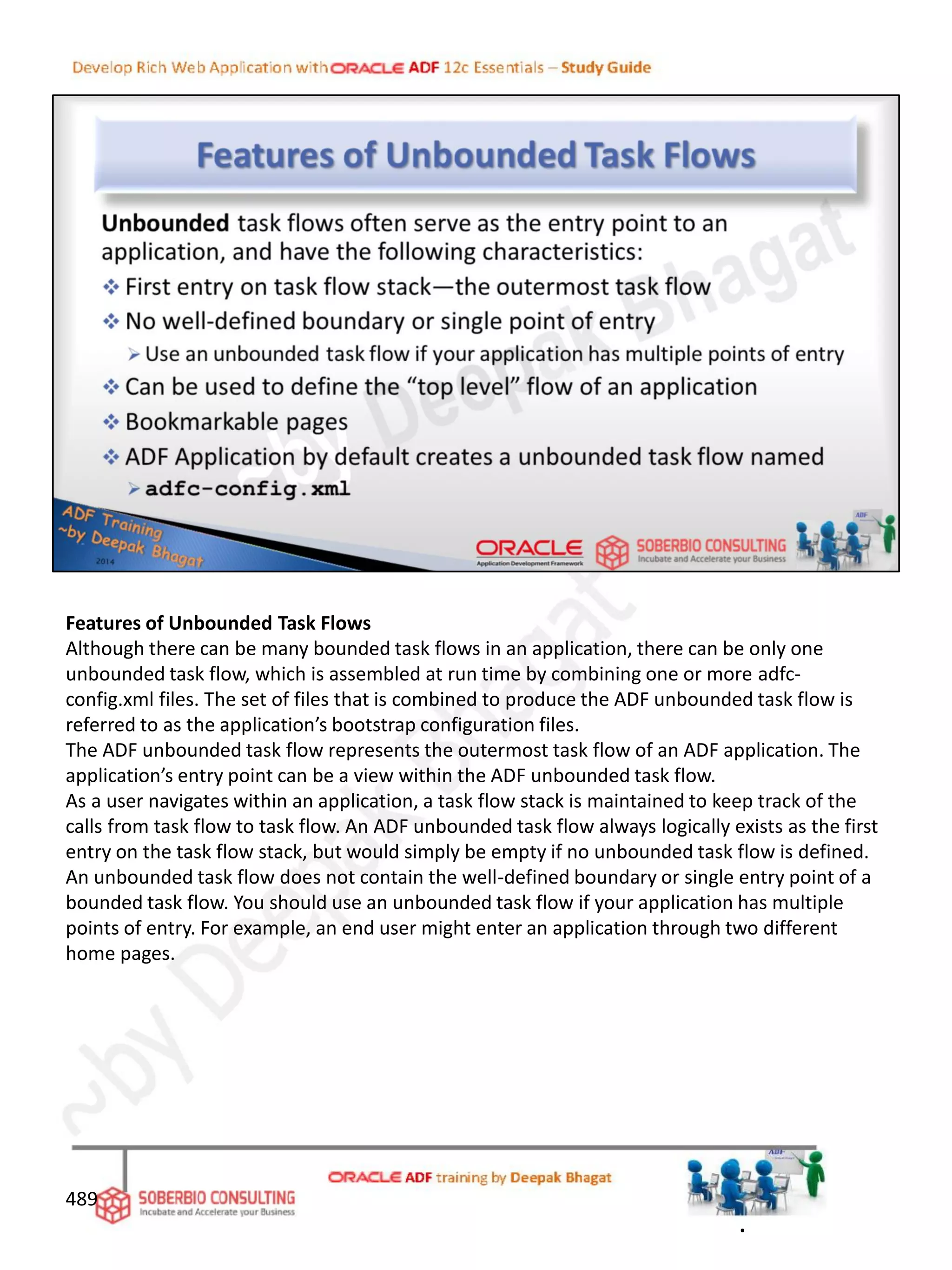 Features of Unbounded Task Flows
Although there can be many bounded task flows in an application, there can be only one
unbounded task flow, which is assembled at run time by combining one or more adfc-
config.xml files. The set of files that is combined to produce the ADF unbounded task flow is
referred to as the application’s bootstrap configuration files.
The ADF unbounded task flow represents the outermost task flow of an ADF application. The
application’s entry point can be a view within the ADF unbounded task flow.
As a user navigates within an application, a task flow stack is maintained to keep track of the
calls from task flow to task flow. An ADF unbounded task flow always logically exists as the first
entry on the task flow stack, but would simply be empty if no unbounded task flow is defined.
An unbounded task flow does not contain the well-defined boundary or single entry point of a
bounded task flow. You should use an unbounded task flow if your application has multiple
points of entry. For example, an end user might enter an application through two different
home pages.
489
.
 