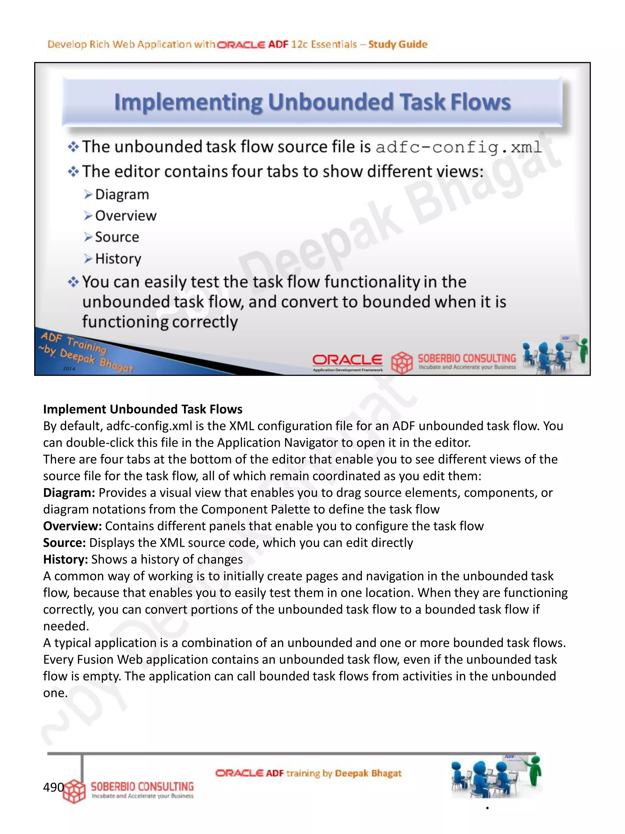Implement Unbounded Task Flows
By default, adfc-config.xml is the XML configuration file for an ADF unbounded task flow. You
can double-click this file in the Application Navigator to open it in the editor.
There are four tabs at the bottom of the editor that enable you to see different views of the
source file for the task flow, all of which remain coordinated as you edit them:
Diagram: Provides a visual view that enables you to drag source elements, components, or
diagram notations from the Component Palette to define the task flow
Overview: Contains different panels that enable you to configure the task flow
Source: Displays the XML source code, which you can edit directly
History: Shows a history of changes
A common way of working is to initially create pages and navigation in the unbounded task
flow, because that enables you to easily test them in one location. When they are functioning
correctly, you can convert portions of the unbounded task flow to a bounded task flow if
needed.
A typical application is a combination of an unbounded and one or more bounded task flows.
Every Fusion Web application contains an unbounded task flow, even if the unbounded task
flow is empty. The application can call bounded task flows from activities in the unbounded
one.
490
.
 