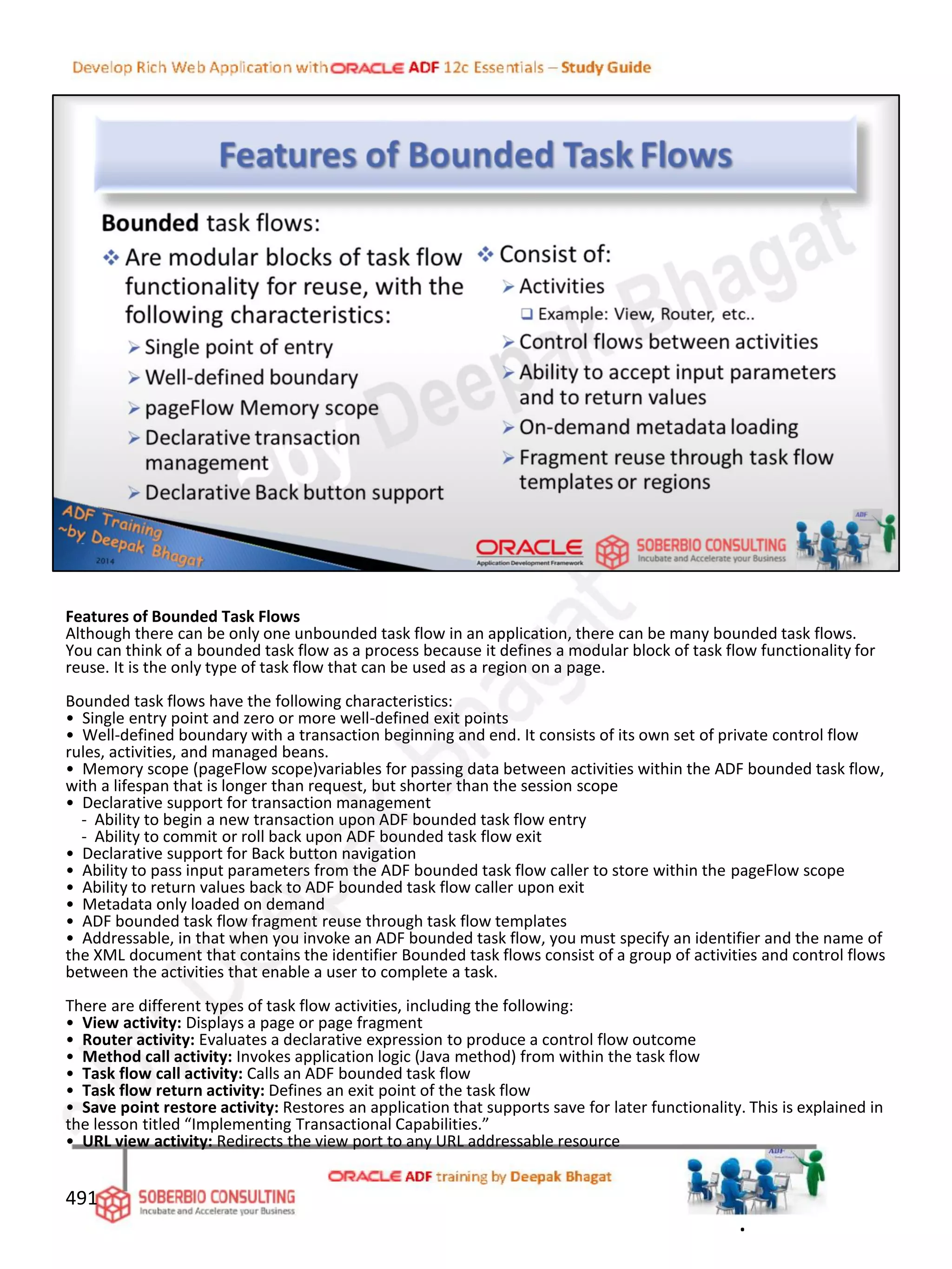 Features of Bounded Task Flows
Although there can be only one unbounded task flow in an application, there can be many bounded task flows.
You can think of a bounded task flow as a process because it defines a modular block of task flow functionality for
reuse. It is the only type of task flow that can be used as a region on a page.
Bounded task flows have the following characteristics:
• Single entry point and zero or more well-defined exit points
• Well-defined boundary with a transaction beginning and end. It consists of its own set of private control flow
rules, activities, and managed beans.
• Memory scope (pageFlow scope)variables for passing data between activities within the ADF bounded task flow,
with a lifespan that is longer than request, but shorter than the session scope
• Declarative support for transaction management
- Ability to begin a new transaction upon ADF bounded task flow entry
- Ability to commit or roll back upon ADF bounded task flow exit
• Declarative support for Back button navigation
• Ability to pass input parameters from the ADF bounded task flow caller to store within the pageFlow scope
• Ability to return values back to ADF bounded task flow caller upon exit
• Metadata only loaded on demand
• ADF bounded task flow fragment reuse through task flow templates
• Addressable, in that when you invoke an ADF bounded task flow, you must specify an identifier and the name of
the XML document that contains the identifier Bounded task flows consist of a group of activities and control flows
between the activities that enable a user to complete a task.
There are different types of task flow activities, including the following:
• View activity: Displays a page or page fragment
• Router activity: Evaluates a declarative expression to produce a control flow outcome
• Method call activity: Invokes application logic (Java method) from within the task flow
• Task flow call activity: Calls an ADF bounded task flow
• Task flow return activity: Defines an exit point of the task flow
• Save point restore activity: Restores an application that supports save for later functionality. This is explained in
the lesson titled “Implementing Transactional Capabilities.”
• URL view activity: Redirects the view port to any URL addressable resource
491
.
 