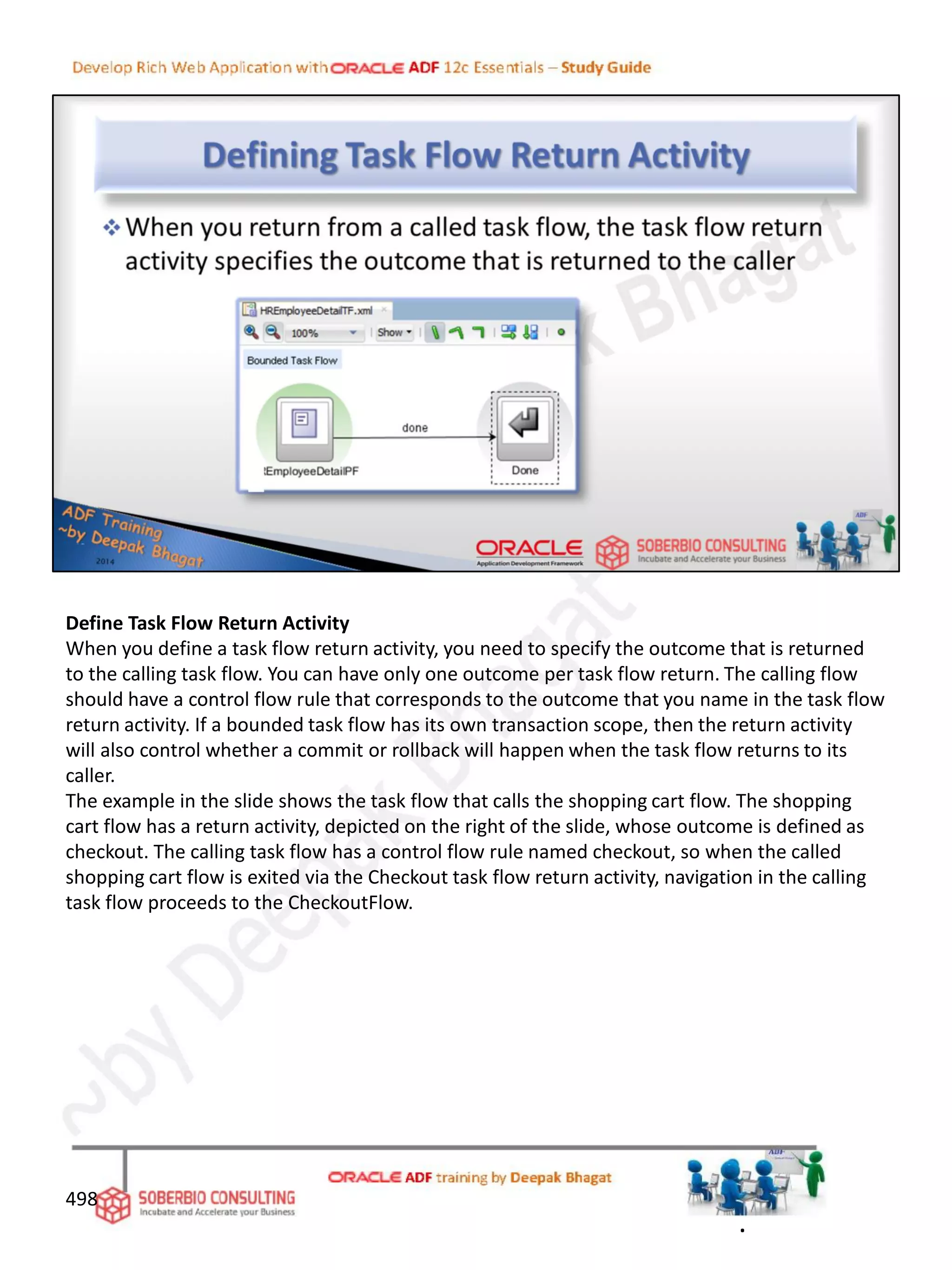 Define Task Flow Return Activity
When you define a task flow return activity, you need to specify the outcome that is returned
to the calling task flow. You can have only one outcome per task flow return. The calling flow
should have a control flow rule that corresponds to the outcome that you name in the task flow
return activity. If a bounded task flow has its own transaction scope, then the return activity
will also control whether a commit or rollback will happen when the task flow returns to its
caller.
The example in the slide shows the task flow that calls the shopping cart flow. The shopping
cart flow has a return activity, depicted on the right of the slide, whose outcome is defined as
checkout. The calling task flow has a control flow rule named checkout, so when the called
shopping cart flow is exited via the Checkout task flow return activity, navigation in the calling
task flow proceeds to the CheckoutFlow.
498
.
 