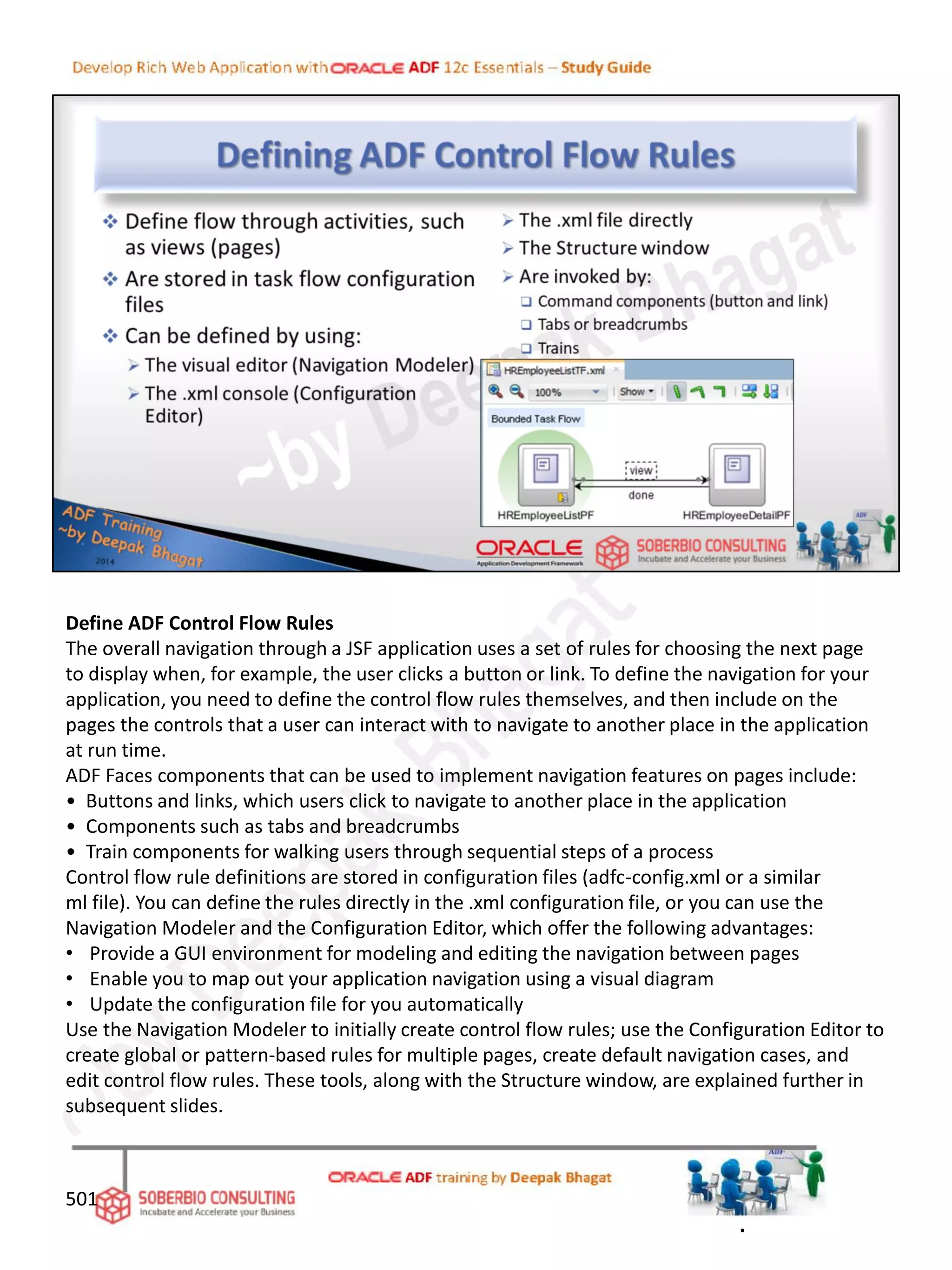 Define ADF Control Flow Rules
The overall navigation through a JSF application uses a set of rules for choosing the next page
to display when, for example, the user clicks a button or link. To define the navigation for your
application, you need to define the control flow rules themselves, and then include on the
pages the controls that a user can interact with to navigate to another place in the application
at run time.
ADF Faces components that can be used to implement navigation features on pages include:
• Buttons and links, which users click to navigate to another place in the application
• Components such as tabs and breadcrumbs
• Train components for walking users through sequential steps of a process
Control flow rule definitions are stored in configuration files (adfc-config.xml or a similar
ml file). You can define the rules directly in the .xml configuration file, or you can use the
Navigation Modeler and the Configuration Editor, which offer the following advantages:
• Provide a GUI environment for modeling and editing the navigation between pages
• Enable you to map out your application navigation using a visual diagram
• Update the configuration file for you automatically
Use the Navigation Modeler to initially create control flow rules; use the Configuration Editor to
create global or pattern-based rules for multiple pages, create default navigation cases, and
edit control flow rules. These tools, along with the Structure window, are explained further in
subsequent slides.
501
.
 