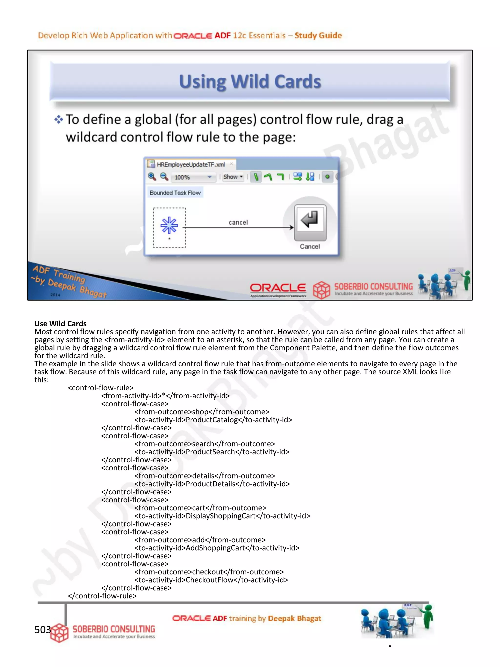 Use Wild Cards
Most control flow rules specify navigation from one activity to another. However, you can also define global rules that affect all
pages by setting the <from-activity-id> element to an asterisk, so that the rule can be called from any page. You can create a
global rule by dragging a wildcard control flow rule element from the Component Palette, and then define the flow outcomes
for the wildcard rule.
The example in the slide shows a wildcard control flow rule that has from-outcome elements to navigate to every page in the
task flow. Because of this wildcard rule, any page in the task flow can navigate to any other page. The source XML looks like
this:
<control-flow-rule>
<from-activity-id>*</from-activity-id>
<control-flow-case>
<from-outcome>shop</from-outcome>
<to-activity-id>ProductCatalog</to-activity-id>
</control-flow-case>
<control-flow-case>
<from-outcome>search</from-outcome>
<to-activity-id>ProductSearch</to-activity-id>
</control-flow-case>
<control-flow-case>
<from-outcome>details</from-outcome>
<to-activity-id>ProductDetails</to-activity-id>
</control-flow-case>
<control-flow-case>
<from-outcome>cart</from-outcome>
<to-activity-id>DisplayShoppingCart</to-activity-id>
</control-flow-case>
<control-flow-case>
<from-outcome>add</from-outcome>
<to-activity-id>AddShoppingCart</to-activity-id>
</control-flow-case>
<control-flow-case>
<from-outcome>checkout</from-outcome>
<to-activity-id>CheckoutFlow</to-activity-id>
</control-flow-case>
</control-flow-rule>
503
.
 
