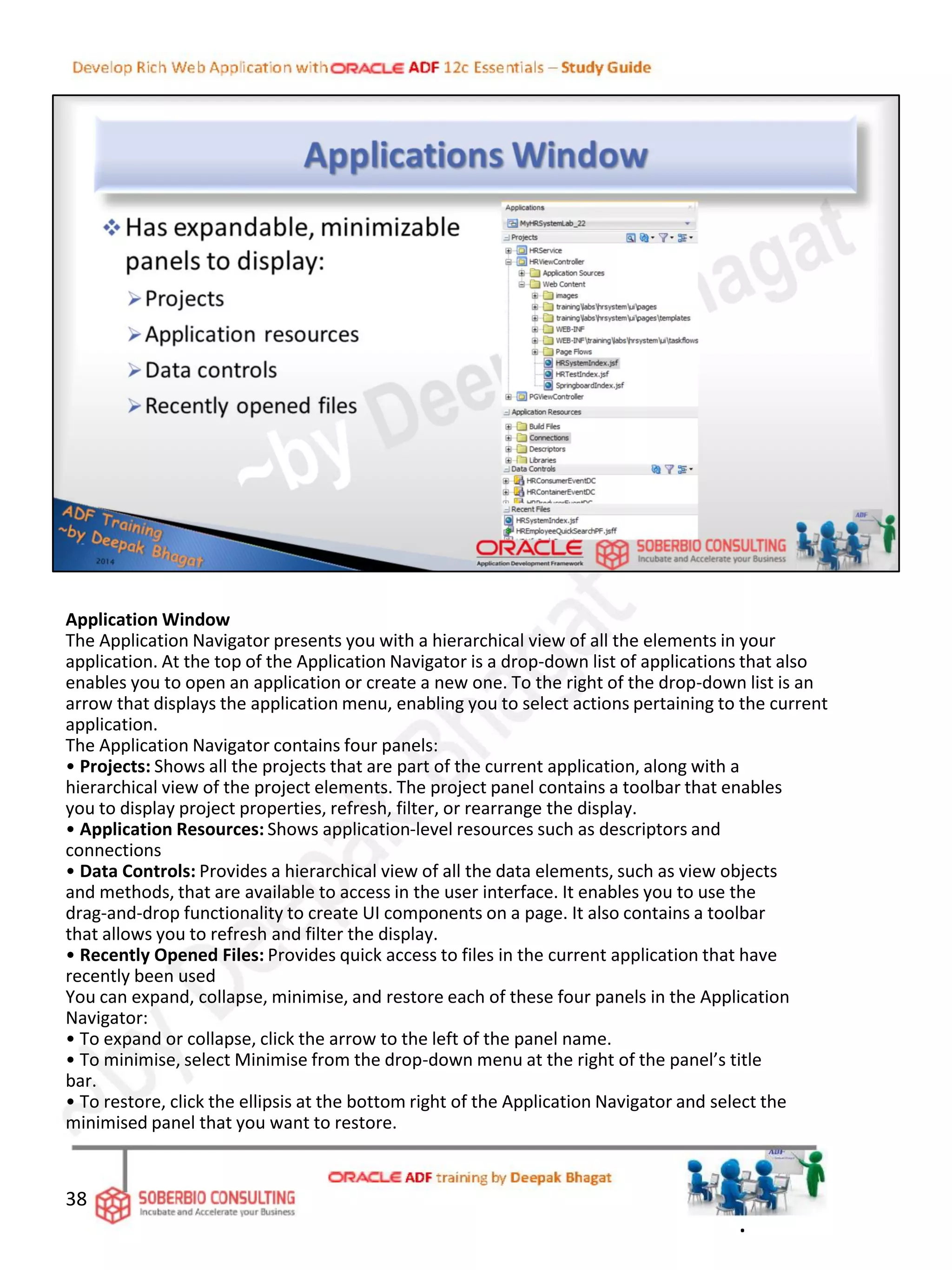 Application Window
The Application Navigator presents you with a hierarchical view of all the elements in your
application. At the top of the Application Navigator is a drop-down list of applications that also
enables you to open an application or create a new one. To the right of the drop-down list is an
arrow that displays the application menu, enabling you to select actions pertaining to the current
application.
The Application Navigator contains four panels:
• Projects: Shows all the projects that are part of the current application, along with a
hierarchical view of the project elements. The project panel contains a toolbar that enables
you to display project properties, refresh, filter, or rearrange the display.
• Application Resources: Shows application-level resources such as descriptors and
connections
• Data Controls: Provides a hierarchical view of all the data elements, such as view objects
and methods, that are available to access in the user interface. It enables you to use the
drag-and-drop functionality to create UI components on a page. It also contains a toolbar
that allows you to refresh and filter the display.
• Recently Opened Files: Provides quick access to files in the current application that have
recently been used
You can expand, collapse, minimise, and restore each of these four panels in the Application
Navigator:
• To expand or collapse, click the arrow to the left of the panel name.
• To minimise, select Minimise from the drop-down menu at the right of the panel’s title
bar.
• To restore, click the ellipsis at the bottom right of the Application Navigator and select the
minimised panel that you want to restore.
38
.
 