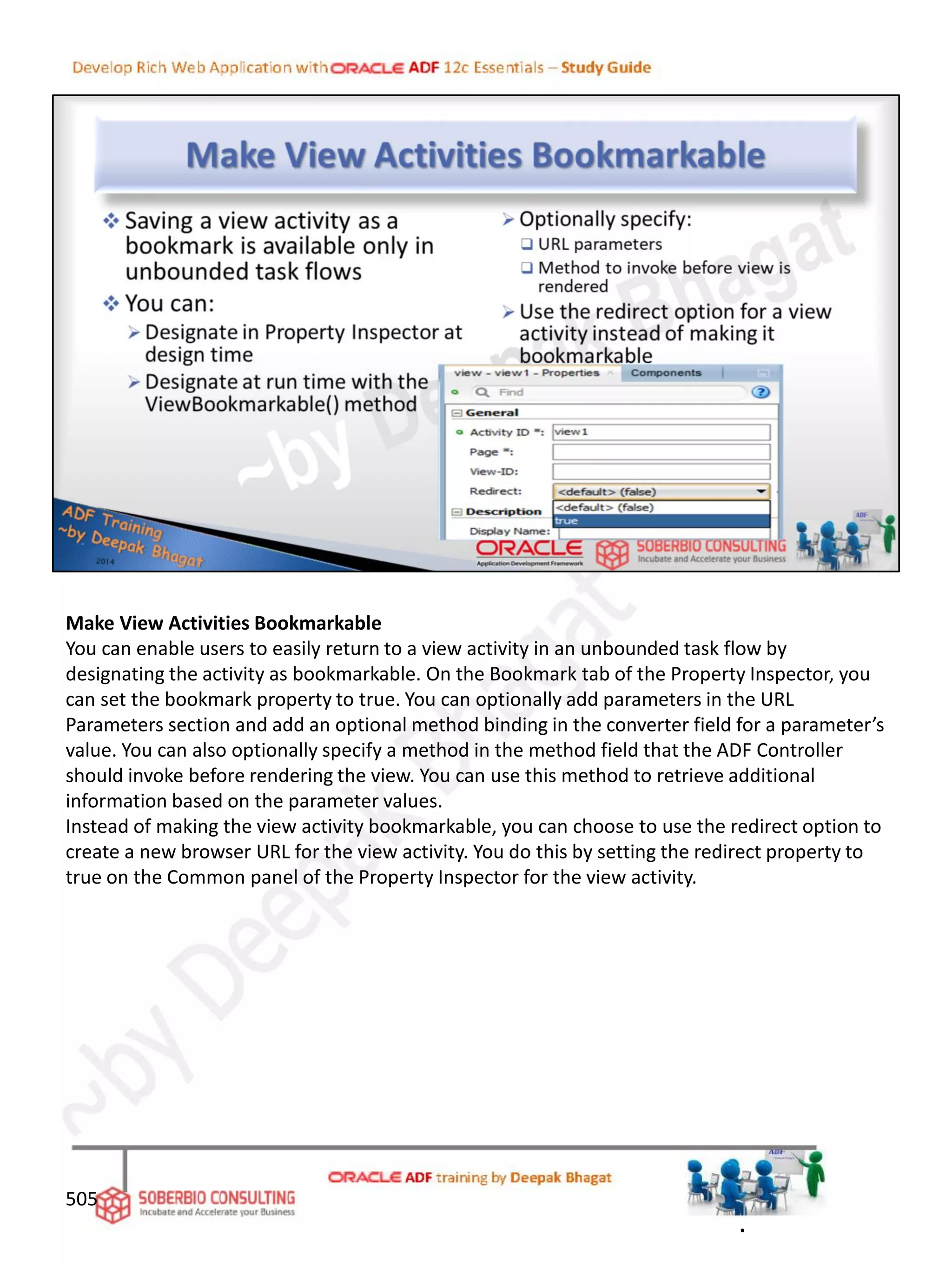 Make View Activities Bookmarkable
You can enable users to easily return to a view activity in an unbounded task flow by
designating the activity as bookmarkable. On the Bookmark tab of the Property Inspector, you
can set the bookmark property to true. You can optionally add parameters in the URL
Parameters section and add an optional method binding in the converter field for a parameter’s
value. You can also optionally specify a method in the method field that the ADF Controller
should invoke before rendering the view. You can use this method to retrieve additional
information based on the parameter values.
Instead of making the view activity bookmarkable, you can choose to use the redirect option to
create a new browser URL for the view activity. You do this by setting the redirect property to
true on the Common panel of the Property Inspector for the view activity.
505
.
 