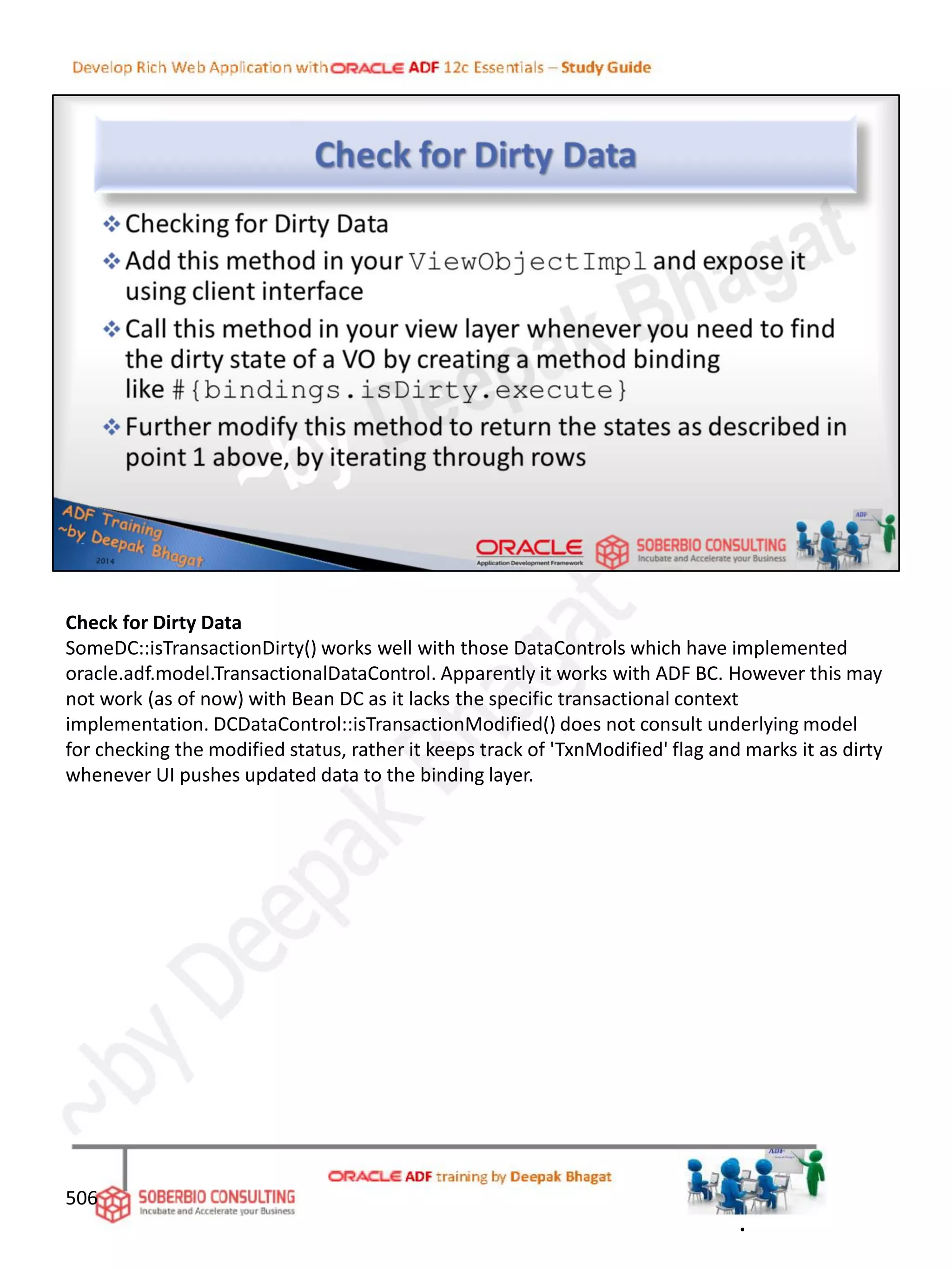 Check for Dirty Data
SomeDC::isTransactionDirty() works well with those DataControls which have implemented
oracle.adf.model.TransactionalDataControl. Apparently it works with ADF BC. However this may
not work (as of now) with Bean DC as it lacks the specific transactional context
implementation. DCDataControl::isTransactionModified() does not consult underlying model
for checking the modified status, rather it keeps track of 'TxnModified' flag and marks it as dirty
whenever UI pushes updated data to the binding layer.
506
.
 