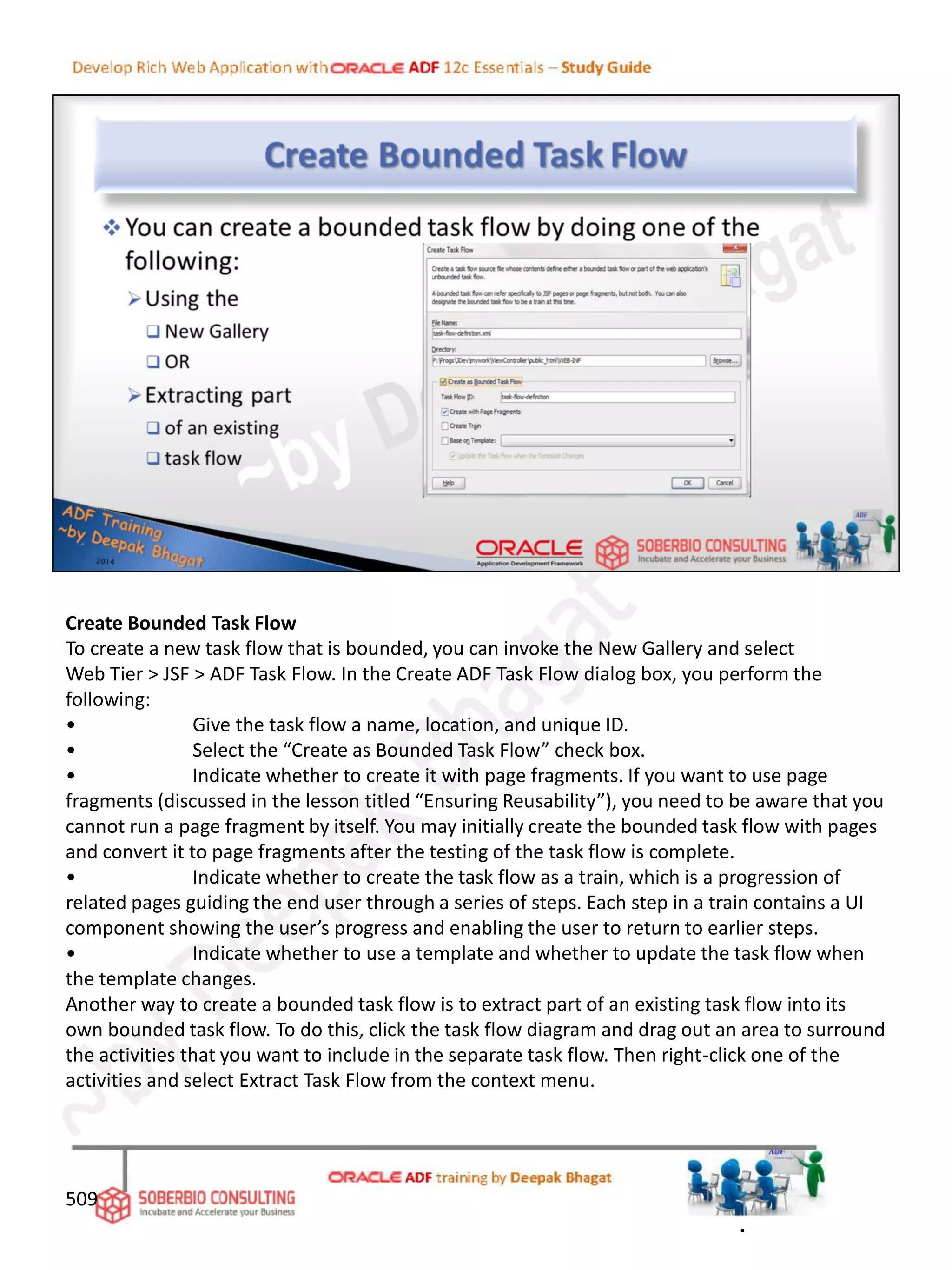 Create Bounded Task Flow
To create a new task flow that is bounded, you can invoke the New Gallery and select
Web Tier > JSF > ADF Task Flow. In the Create ADF Task Flow dialog box, you perform the
following:
• Give the task flow a name, location, and unique ID.
• Select the “Create as Bounded Task Flow” check box.
• Indicate whether to create it with page fragments. If you want to use page
fragments (discussed in the lesson titled “Ensuring Reusability”), you need to be aware that you
cannot run a page fragment by itself. You may initially create the bounded task flow with pages
and convert it to page fragments after the testing of the task flow is complete.
• Indicate whether to create the task flow as a train, which is a progression of
related pages guiding the end user through a series of steps. Each step in a train contains a UI
component showing the user’s progress and enabling the user to return to earlier steps.
• Indicate whether to use a template and whether to update the task flow when
the template changes.
Another way to create a bounded task flow is to extract part of an existing task flow into its
own bounded task flow. To do this, click the task flow diagram and drag out an area to surround
the activities that you want to include in the separate task flow. Then right-click one of the
activities and select Extract Task Flow from the context menu.
509
.
 