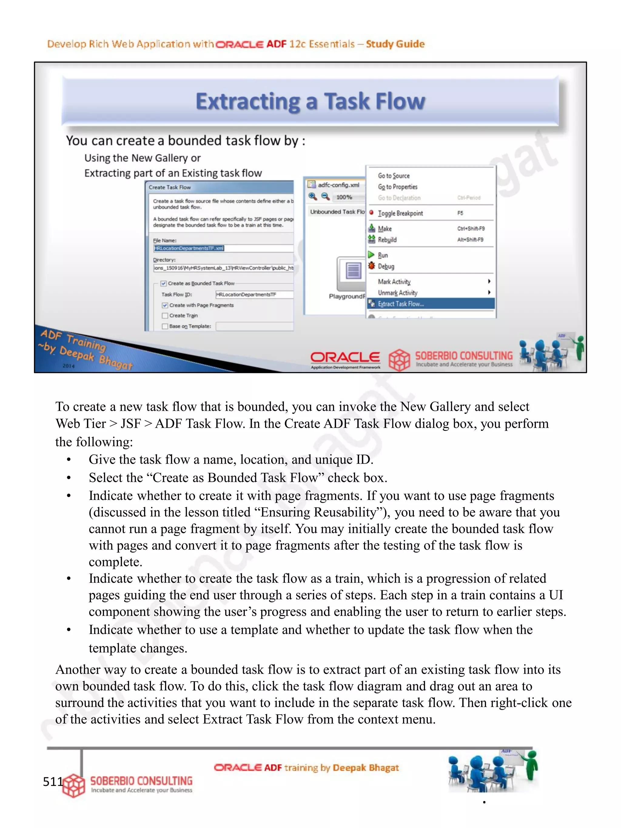 To create a new task flow that is bounded, you can invoke the New Gallery and select
Web Tier > JSF > ADF Task Flow. In the Create ADF Task Flow dialog box, you perform
the following:
• Give the task flow a name, location, and unique ID.
• Select the “Create as Bounded Task Flow” check box.
• Indicate whether to create it with page fragments. If you want to use page fragments
(discussed in the lesson titled “Ensuring Reusability”), you need to be aware that you
cannot run a page fragment by itself. You may initially create the bounded task flow
with pages and convert it to page fragments after the testing of the task flow is
complete.
• Indicate whether to create the task flow as a train, which is a progression of related
pages guiding the end user through a series of steps. Each step in a train contains a UI
component showing the user’s progress and enabling the user to return to earlier steps.
• Indicate whether to use a template and whether to update the task flow when the
template changes.
Another way to create a bounded task flow is to extract part of an existing task flow into its
own bounded task flow. To do this, click the task flow diagram and drag out an area to
surround the activities that you want to include in the separate task flow. Then right-click one
of the activities and select Extract Task Flow from the context menu.
511
.
 