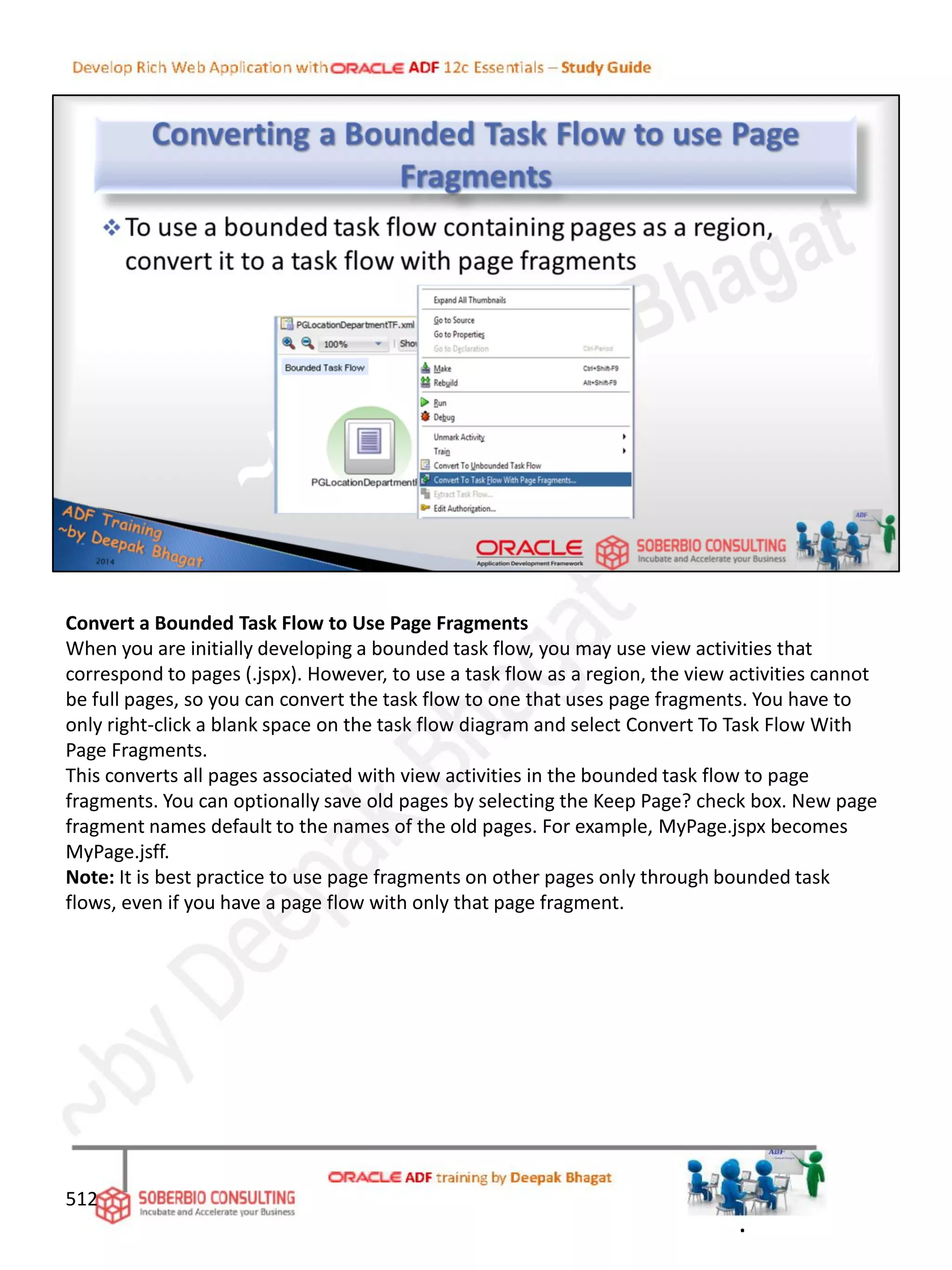 Convert a Bounded Task Flow to Use Page Fragments
When you are initially developing a bounded task flow, you may use view activities that
correspond to pages (.jspx). However, to use a task flow as a region, the view activities cannot
be full pages, so you can convert the task flow to one that uses page fragments. You have to
only right-click a blank space on the task flow diagram and select Convert To Task Flow With
Page Fragments.
This converts all pages associated with view activities in the bounded task flow to page
fragments. You can optionally save old pages by selecting the Keep Page? check box. New page
fragment names default to the names of the old pages. For example, MyPage.jspx becomes
MyPage.jsff.
Note: It is best practice to use page fragments on other pages only through bounded task
flows, even if you have a page flow with only that page fragment.
512
.
 