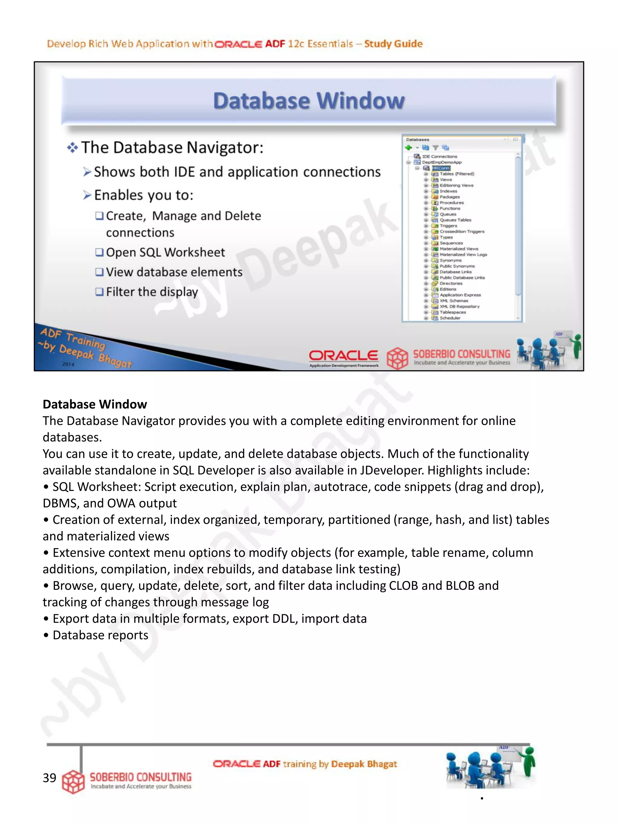 Database Window
The Database Navigator provides you with a complete editing environment for online
databases.
You can use it to create, update, and delete database objects. Much of the functionality
available standalone in SQL Developer is also available in JDeveloper. Highlights include:
• SQL Worksheet: Script execution, explain plan, autotrace, code snippets (drag and drop),
DBMS, and OWA output
• Creation of external, index organized, temporary, partitioned (range, hash, and list) tables
and materialized views
• Extensive context menu options to modify objects (for example, table rename, column
additions, compilation, index rebuilds, and database link testing)
• Browse, query, update, delete, sort, and filter data including CLOB and BLOB and
tracking of changes through message log
• Export data in multiple formats, export DDL, import data
• Database reports
39
.
 