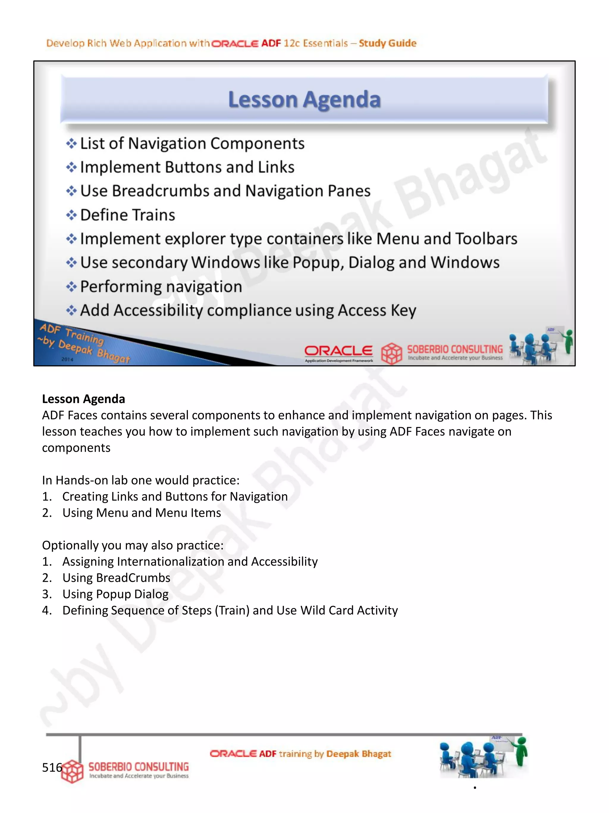 Lesson Agenda
ADF Faces contains several components to enhance and implement navigation on pages. This
lesson teaches you how to implement such navigation by using ADF Faces navigate on
components
In Hands-on lab one would practice:
1. Creating Links and Buttons for Navigation
2. Using Menu and Menu Items
Optionally you may also practice:
1. Assigning Internationalization and Accessibility
2. Using BreadCrumbs
3. Using Popup Dialog
4. Defining Sequence of Steps (Train) and Use Wild Card Activity
516
.
 