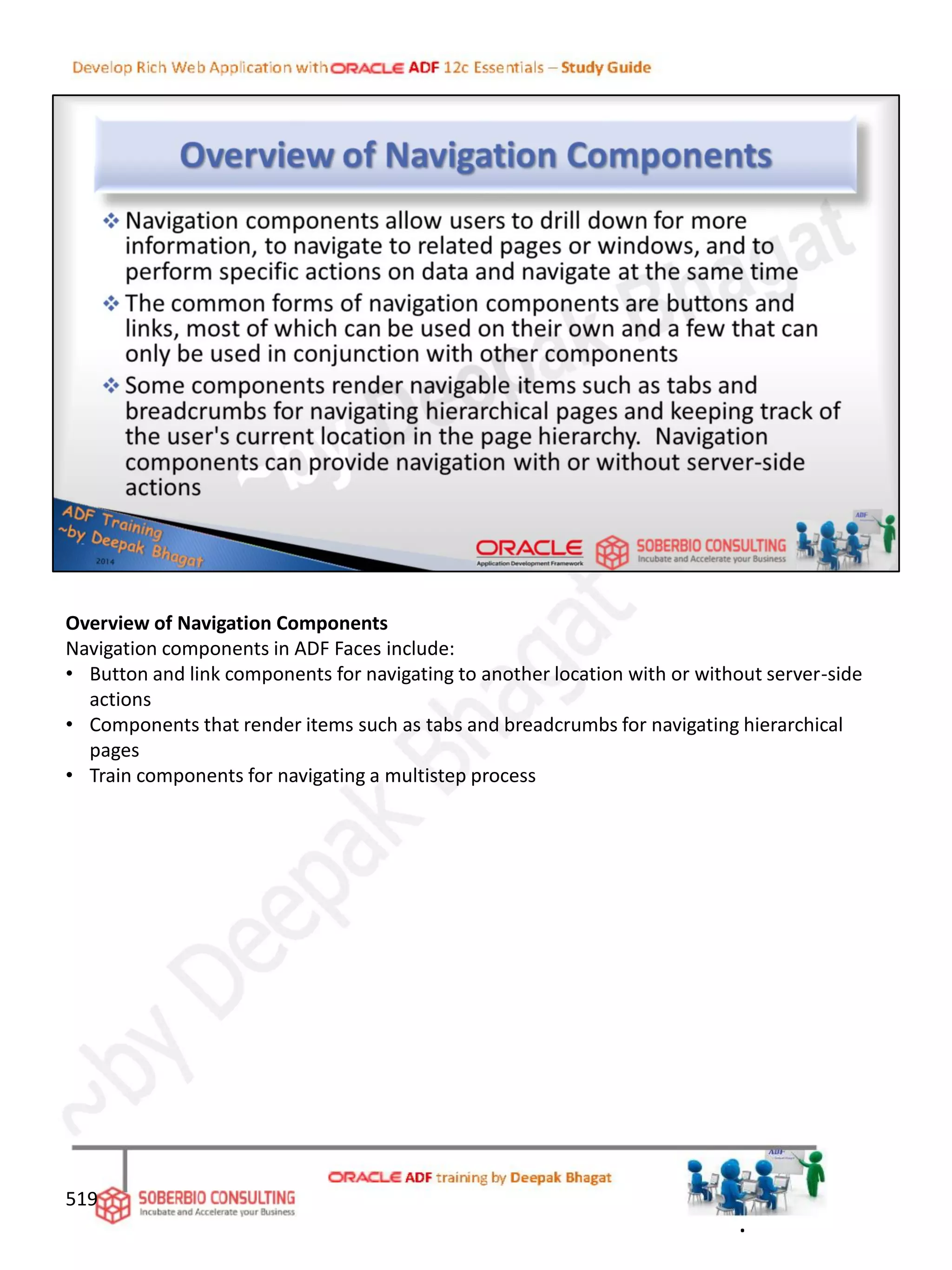 Overview of Navigation Components
Navigation components in ADF Faces include:
• Button and link components for navigating to another location with or without server-side
actions
• Components that render items such as tabs and breadcrumbs for navigating hierarchical
pages
• Train components for navigating a multistep process
519
.
 