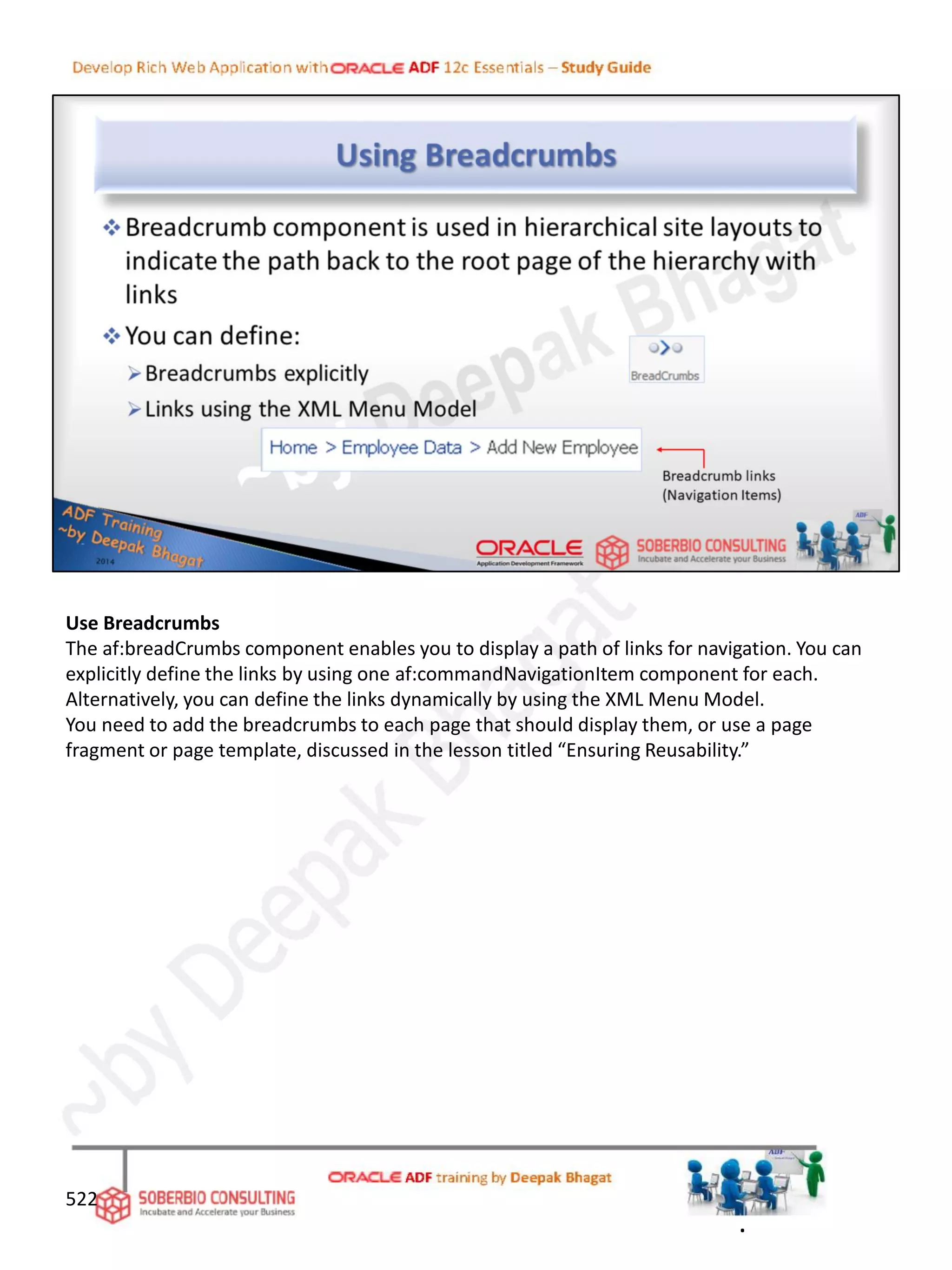 Use Breadcrumbs
The af:breadCrumbs component enables you to display a path of links for navigation. You can
explicitly define the links by using one af:commandNavigationItem component for each.
Alternatively, you can define the links dynamically by using the XML Menu Model.
You need to add the breadcrumbs to each page that should display them, or use a page
fragment or page template, discussed in the lesson titled “Ensuring Reusability.”
522
.
 