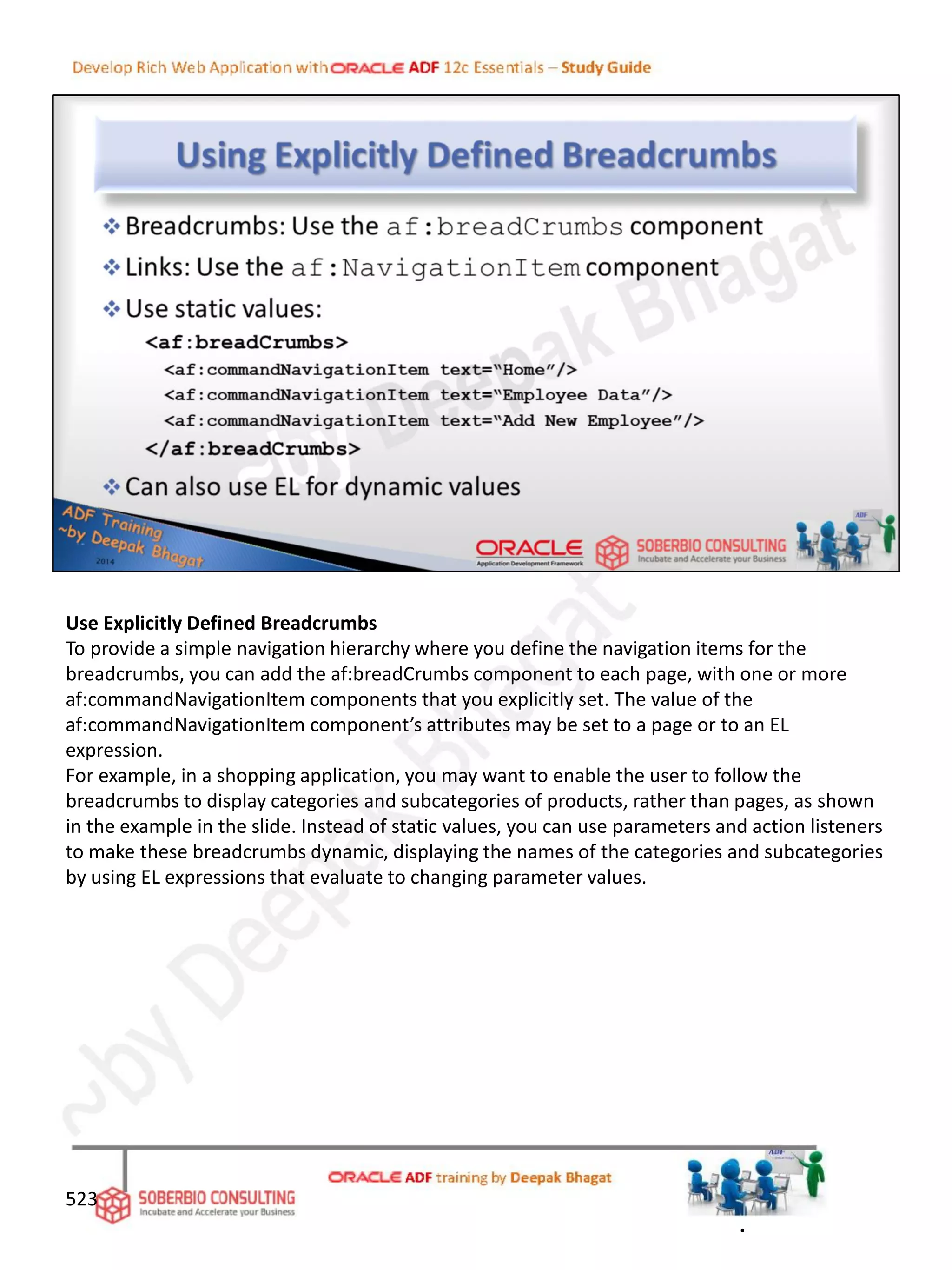 Use Explicitly Defined Breadcrumbs
To provide a simple navigation hierarchy where you define the navigation items for the
breadcrumbs, you can add the af:breadCrumbs component to each page, with one or more
af:commandNavigationItem components that you explicitly set. The value of the
af:commandNavigationItem component’s attributes may be set to a page or to an EL
expression.
For example, in a shopping application, you may want to enable the user to follow the
breadcrumbs to display categories and subcategories of products, rather than pages, as shown
in the example in the slide. Instead of static values, you can use parameters and action listeners
to make these breadcrumbs dynamic, displaying the names of the categories and subcategories
by using EL expressions that evaluate to changing parameter values.
523
.
 