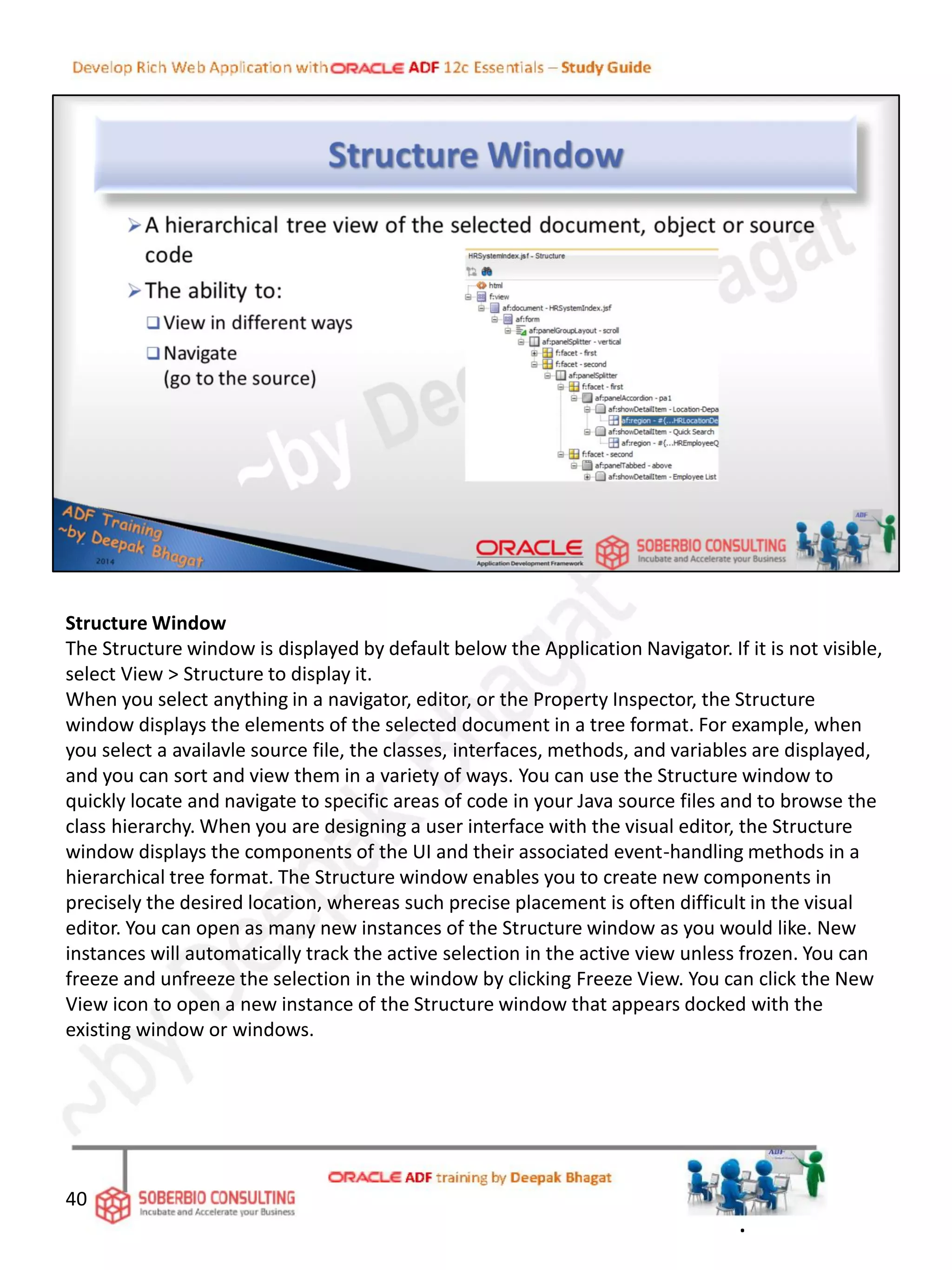 Structure Window
The Structure window is displayed by default below the Application Navigator. If it is not visible,
select View > Structure to display it.
When you select anything in a navigator, editor, or the Property Inspector, the Structure
window displays the elements of the selected document in a tree format. For example, when
you select a availavle source file, the classes, interfaces, methods, and variables are displayed,
and you can sort and view them in a variety of ways. You can use the Structure window to
quickly locate and navigate to specific areas of code in your Java source files and to browse the
class hierarchy. When you are designing a user interface with the visual editor, the Structure
window displays the components of the UI and their associated event-handling methods in a
hierarchical tree format. The Structure window enables you to create new components in
precisely the desired location, whereas such precise placement is often difficult in the visual
editor. You can open as many new instances of the Structure window as you would like. New
instances will automatically track the active selection in the active view unless frozen. You can
freeze and unfreeze the selection in the window by clicking Freeze View. You can click the New
View icon to open a new instance of the Structure window that appears docked with the
existing window or windows.
40
.
 