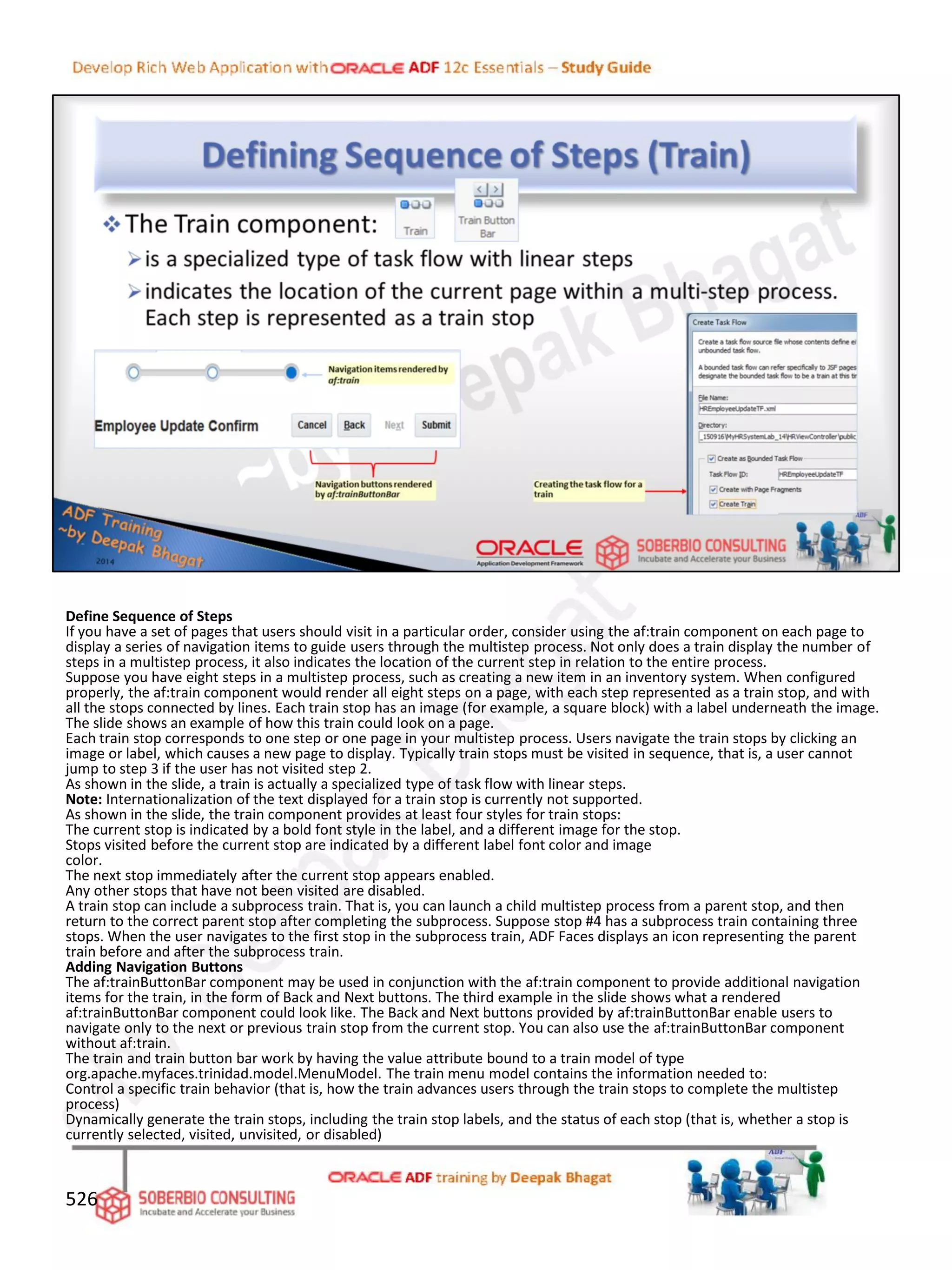 Define Sequence of Steps
If you have a set of pages that users should visit in a particular order, consider using the af:train component on each page to
display a series of navigation items to guide users through the multistep process. Not only does a train display the number of
steps in a multistep process, it also indicates the location of the current step in relation to the entire process.
Suppose you have eight steps in a multistep process, such as creating a new item in an inventory system. When configured
properly, the af:train component would render all eight steps on a page, with each step represented as a train stop, and with
all the stops connected by lines. Each train stop has an image (for example, a square block) with a label underneath the image.
The slide shows an example of how this train could look on a page.
Each train stop corresponds to one step or one page in your multistep process. Users navigate the train stops by clicking an
image or label, which causes a new page to display. Typically train stops must be visited in sequence, that is, a user cannot
jump to step 3 if the user has not visited step 2.
As shown in the slide, a train is actually a specialized type of task flow with linear steps.
Note: Internationalization of the text displayed for a train stop is currently not supported.
As shown in the slide, the train component provides at least four styles for train stops:
The current stop is indicated by a bold font style in the label, and a different image for the stop.
Stops visited before the current stop are indicated by a different label font color and image
color.
The next stop immediately after the current stop appears enabled.
Any other stops that have not been visited are disabled.
A train stop can include a subprocess train. That is, you can launch a child multistep process from a parent stop, and then
return to the correct parent stop after completing the subprocess. Suppose stop #4 has a subprocess train containing three
stops. When the user navigates to the first stop in the subprocess train, ADF Faces displays an icon representing the parent
train before and after the subprocess train.
Adding Navigation Buttons
The af:trainButtonBar component may be used in conjunction with the af:train component to provide additional navigation
items for the train, in the form of Back and Next buttons. The third example in the slide shows what a rendered
af:trainButtonBar component could look like. The Back and Next buttons provided by af:trainButtonBar enable users to
navigate only to the next or previous train stop from the current stop. You can also use the af:trainButtonBar component
without af:train.
The train and train button bar work by having the value attribute bound to a train model of type
org.apache.myfaces.trinidad.model.MenuModel. The train menu model contains the information needed to:
Control a specific train behavior (that is, how the train advances users through the train stops to complete the multistep
process)
Dynamically generate the train stops, including the train stop labels, and the status of each stop (that is, whether a stop is
currently selected, visited, unvisited, or disabled)
526
 