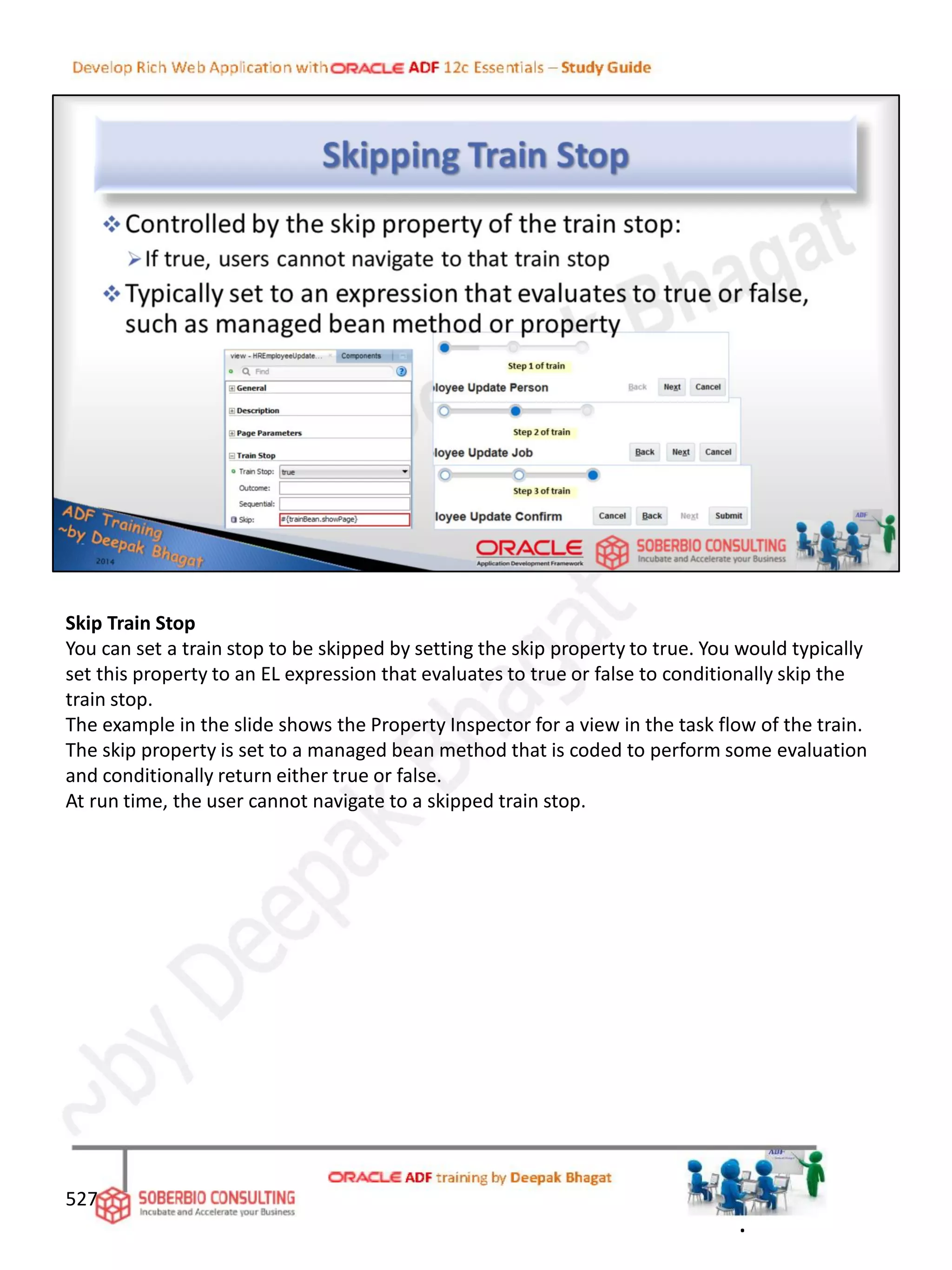 Skip Train Stop
You can set a train stop to be skipped by setting the skip property to true. You would typically
set this property to an EL expression that evaluates to true or false to conditionally skip the
train stop.
The example in the slide shows the Property Inspector for a view in the task flow of the train.
The skip property is set to a managed bean method that is coded to perform some evaluation
and conditionally return either true or false.
At run time, the user cannot navigate to a skipped train stop.
527
.
 