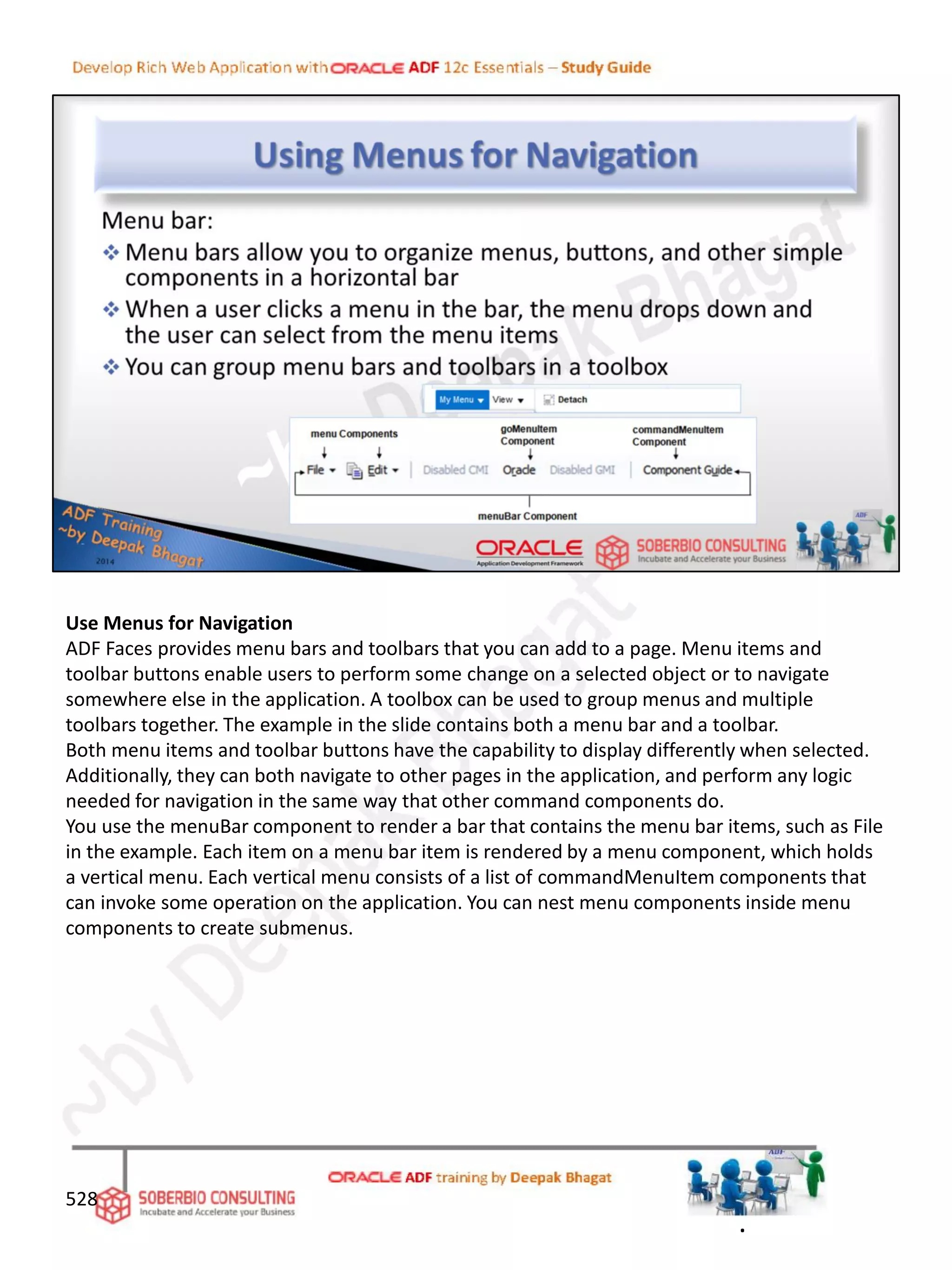 Use Menus for Navigation
ADF Faces provides menu bars and toolbars that you can add to a page. Menu items and
toolbar buttons enable users to perform some change on a selected object or to navigate
somewhere else in the application. A toolbox can be used to group menus and multiple
toolbars together. The example in the slide contains both a menu bar and a toolbar.
Both menu items and toolbar buttons have the capability to display differently when selected.
Additionally, they can both navigate to other pages in the application, and perform any logic
needed for navigation in the same way that other command components do.
You use the menuBar component to render a bar that contains the menu bar items, such as File
in the example. Each item on a menu bar item is rendered by a menu component, which holds
a vertical menu. Each vertical menu consists of a list of commandMenuItem components that
can invoke some operation on the application. You can nest menu components inside menu
components to create submenus.
528
.
 