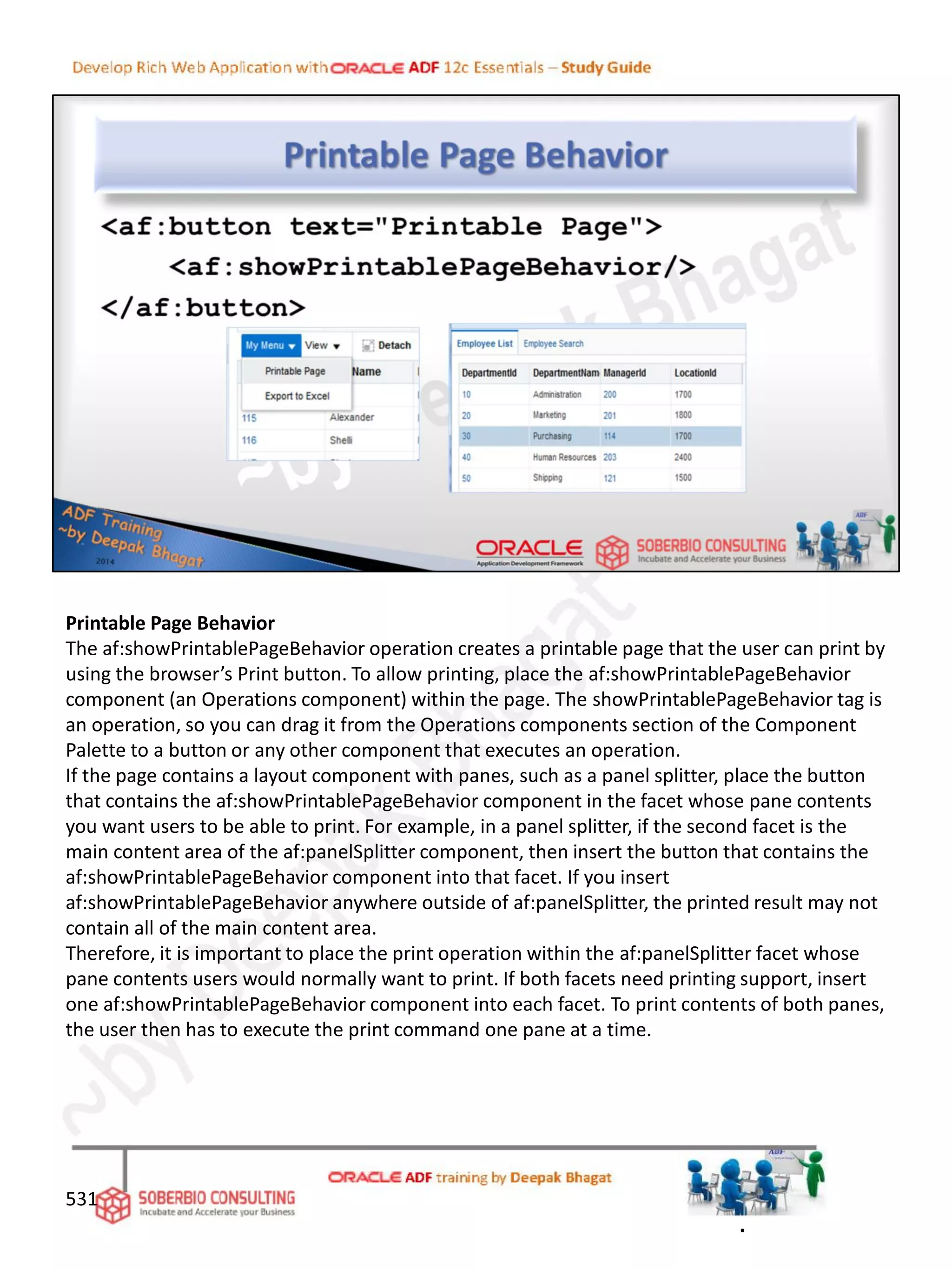 Printable Page Behavior
The af:showPrintablePageBehavior operation creates a printable page that the user can print by
using the browser’s Print button. To allow printing, place the af:showPrintablePageBehavior
component (an Operations component) within the page. The showPrintablePageBehavior tag is
an operation, so you can drag it from the Operations components section of the Component
Palette to a button or any other component that executes an operation.
If the page contains a layout component with panes, such as a panel splitter, place the button
that contains the af:showPrintablePageBehavior component in the facet whose pane contents
you want users to be able to print. For example, in a panel splitter, if the second facet is the
main content area of the af:panelSplitter component, then insert the button that contains the
af:showPrintablePageBehavior component into that facet. If you insert
af:showPrintablePageBehavior anywhere outside of af:panelSplitter, the printed result may not
contain all of the main content area.
Therefore, it is important to place the print operation within the af:panelSplitter facet whose
pane contents users would normally want to print. If both facets need printing support, insert
one af:showPrintablePageBehavior component into each facet. To print contents of both panes,
the user then has to execute the print command one pane at a time.
531
.
 