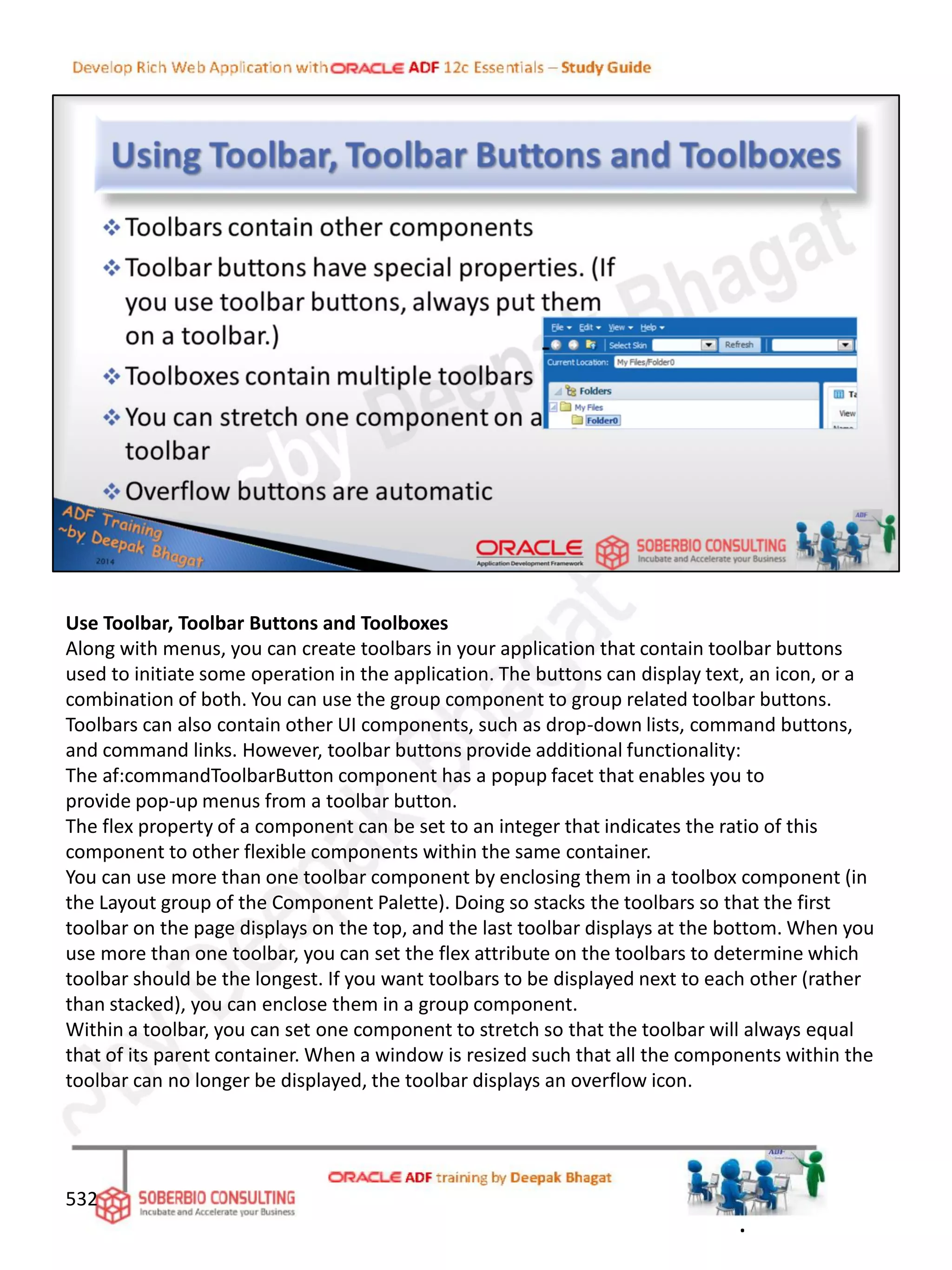 Use Toolbar, Toolbar Buttons and Toolboxes
Along with menus, you can create toolbars in your application that contain toolbar buttons
used to initiate some operation in the application. The buttons can display text, an icon, or a
combination of both. You can use the group component to group related toolbar buttons.
Toolbars can also contain other UI components, such as drop-down lists, command buttons,
and command links. However, toolbar buttons provide additional functionality:
The af:commandToolbarButton component has a popup facet that enables you to
provide pop-up menus from a toolbar button.
The flex property of a component can be set to an integer that indicates the ratio of this
component to other flexible components within the same container.
You can use more than one toolbar component by enclosing them in a toolbox component (in
the Layout group of the Component Palette). Doing so stacks the toolbars so that the first
toolbar on the page displays on the top, and the last toolbar displays at the bottom. When you
use more than one toolbar, you can set the flex attribute on the toolbars to determine which
toolbar should be the longest. If you want toolbars to be displayed next to each other (rather
than stacked), you can enclose them in a group component.
Within a toolbar, you can set one component to stretch so that the toolbar will always equal
that of its parent container. When a window is resized such that all the components within the
toolbar can no longer be displayed, the toolbar displays an overflow icon.
532
.
 