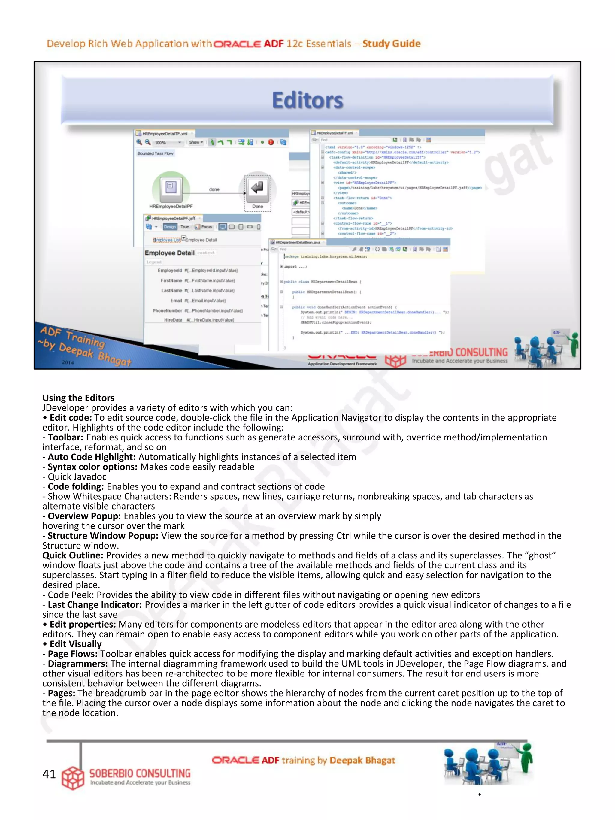 Using the Editors
JDeveloper provides a variety of editors with which you can:
• Edit code: To edit source code, double-click the file in the Application Navigator to display the contents in the appropriate
editor. Highlights of the code editor include the following:
- Toolbar: Enables quick access to functions such as generate accessors, surround with, override method/implementation
interface, reformat, and so on
- Auto Code Highlight: Automatically highlights instances of a selected item
- Syntax color options: Makes code easily readable
- Quick Javadoc
- Code folding: Enables you to expand and contract sections of code
- Show Whitespace Characters: Renders spaces, new lines, carriage returns, nonbreaking spaces, and tab characters as
alternate visible characters
- Overview Popup: Enables you to view the source at an overview mark by simply
hovering the cursor over the mark
- Structure Window Popup: View the source for a method by pressing Ctrl while the cursor is over the desired method in the
Structure window.
Quick Outline: Provides a new method to quickly navigate to methods and fields of a class and its superclasses. The “ghost”
window floats just above the code and contains a tree of the available methods and fields of the current class and its
superclasses. Start typing in a filter field to reduce the visible items, allowing quick and easy selection for navigation to the
desired place.
- Code Peek: Provides the ability to view code in different files without navigating or opening new editors
- Last Change Indicator: Provides a marker in the left gutter of code editors provides a quick visual indicator of changes to a file
since the last save
• Edit properties: Many editors for components are modeless editors that appear in the editor area along with the other
editors. They can remain open to enable easy access to component editors while you work on other parts of the application.
• Edit Visually
- Page Flows: Toolbar enables quick access for modifying the display and marking default activities and exception handlers.
- Diagrammers: The internal diagramming framework used to build the UML tools in JDeveloper, the Page Flow diagrams, and
other visual editors has been re-architected to be more flexible for internal consumers. The result for end users is more
consistent behavior between the different diagrams.
- Pages: The breadcrumb bar in the page editor shows the hierarchy of nodes from the current caret position up to the top of
the file. Placing the cursor over a node displays some information about the node and clicking the node navigates the caret to
the node location.
41
.
 