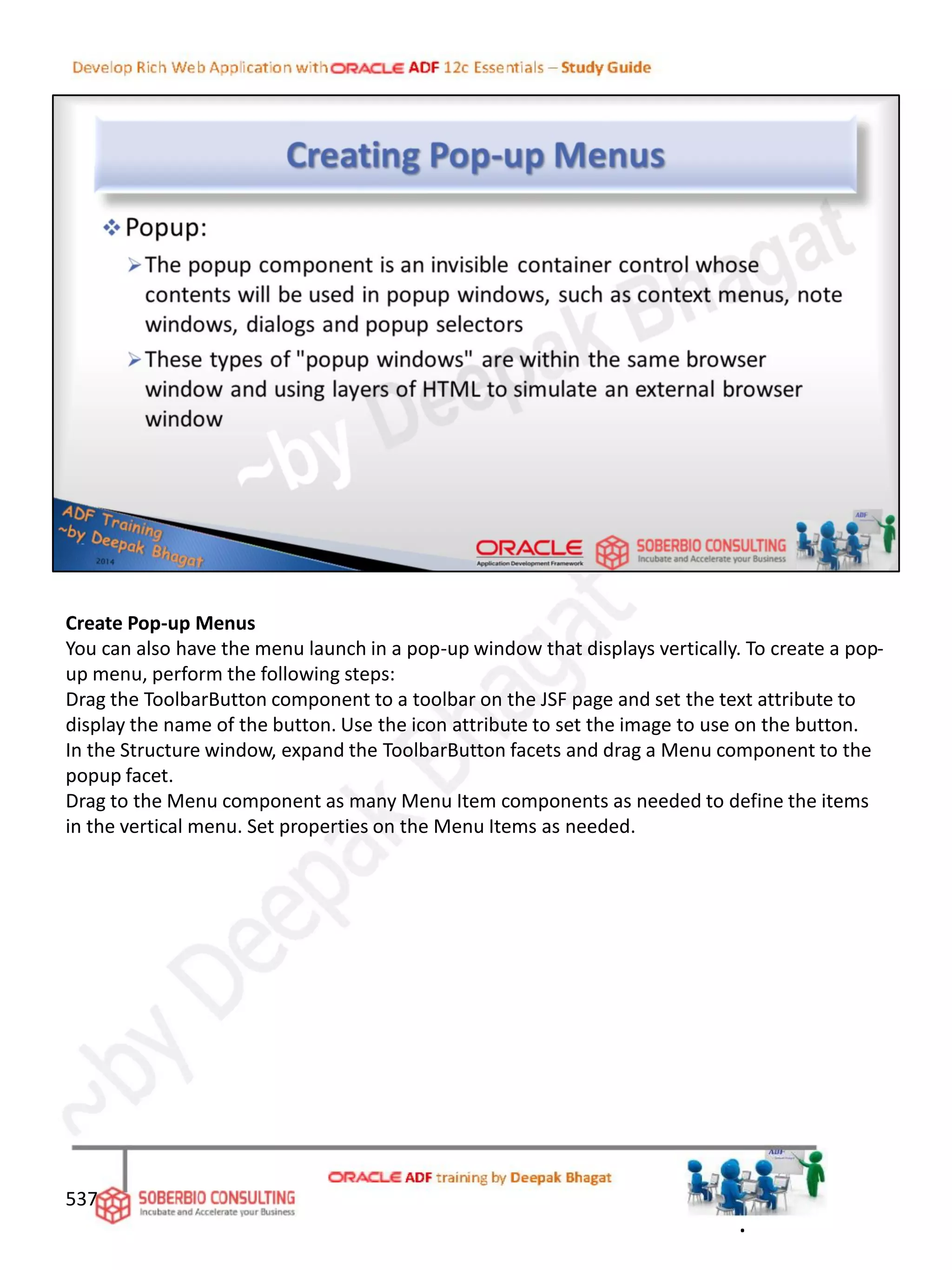 Create Pop-up Menus
You can also have the menu launch in a pop-up window that displays vertically. To create a pop-
up menu, perform the following steps:
Drag the ToolbarButton component to a toolbar on the JSF page and set the text attribute to
display the name of the button. Use the icon attribute to set the image to use on the button.
In the Structure window, expand the ToolbarButton facets and drag a Menu component to the
popup facet.
Drag to the Menu component as many Menu Item components as needed to define the items
in the vertical menu. Set properties on the Menu Items as needed.
537
.
 
