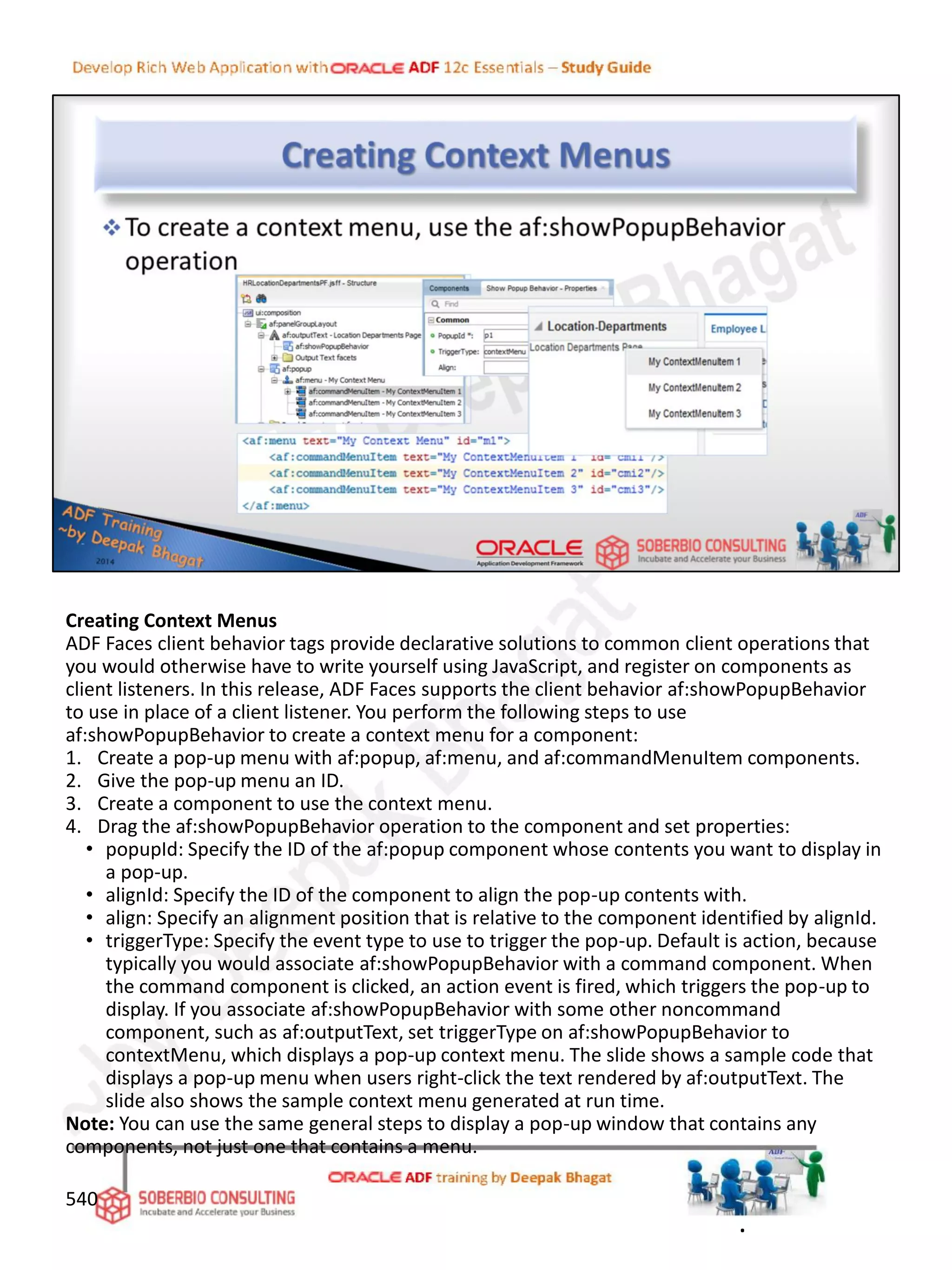 Creating Context Menus
ADF Faces client behavior tags provide declarative solutions to common client operations that
you would otherwise have to write yourself using JavaScript, and register on components as
client listeners. In this release, ADF Faces supports the client behavior af:showPopupBehavior
to use in place of a client listener. You perform the following steps to use
af:showPopupBehavior to create a context menu for a component:
1. Create a pop-up menu with af:popup, af:menu, and af:commandMenuItem components.
2. Give the pop-up menu an ID.
3. Create a component to use the context menu.
4. Drag the af:showPopupBehavior operation to the component and set properties:
• popupId: Specify the ID of the af:popup component whose contents you want to display in
a pop-up.
• alignId: Specify the ID of the component to align the pop-up contents with.
• align: Specify an alignment position that is relative to the component identified by alignId.
• triggerType: Specify the event type to use to trigger the pop-up. Default is action, because
typically you would associate af:showPopupBehavior with a command component. When
the command component is clicked, an action event is fired, which triggers the pop-up to
display. If you associate af:showPopupBehavior with some other noncommand
component, such as af:outputText, set triggerType on af:showPopupBehavior to
contextMenu, which displays a pop-up context menu. The slide shows a sample code that
displays a pop-up menu when users right-click the text rendered by af:outputText. The
slide also shows the sample context menu generated at run time.
Note: You can use the same general steps to display a pop-up window that contains any
components, not just one that contains a menu.
540
.
 