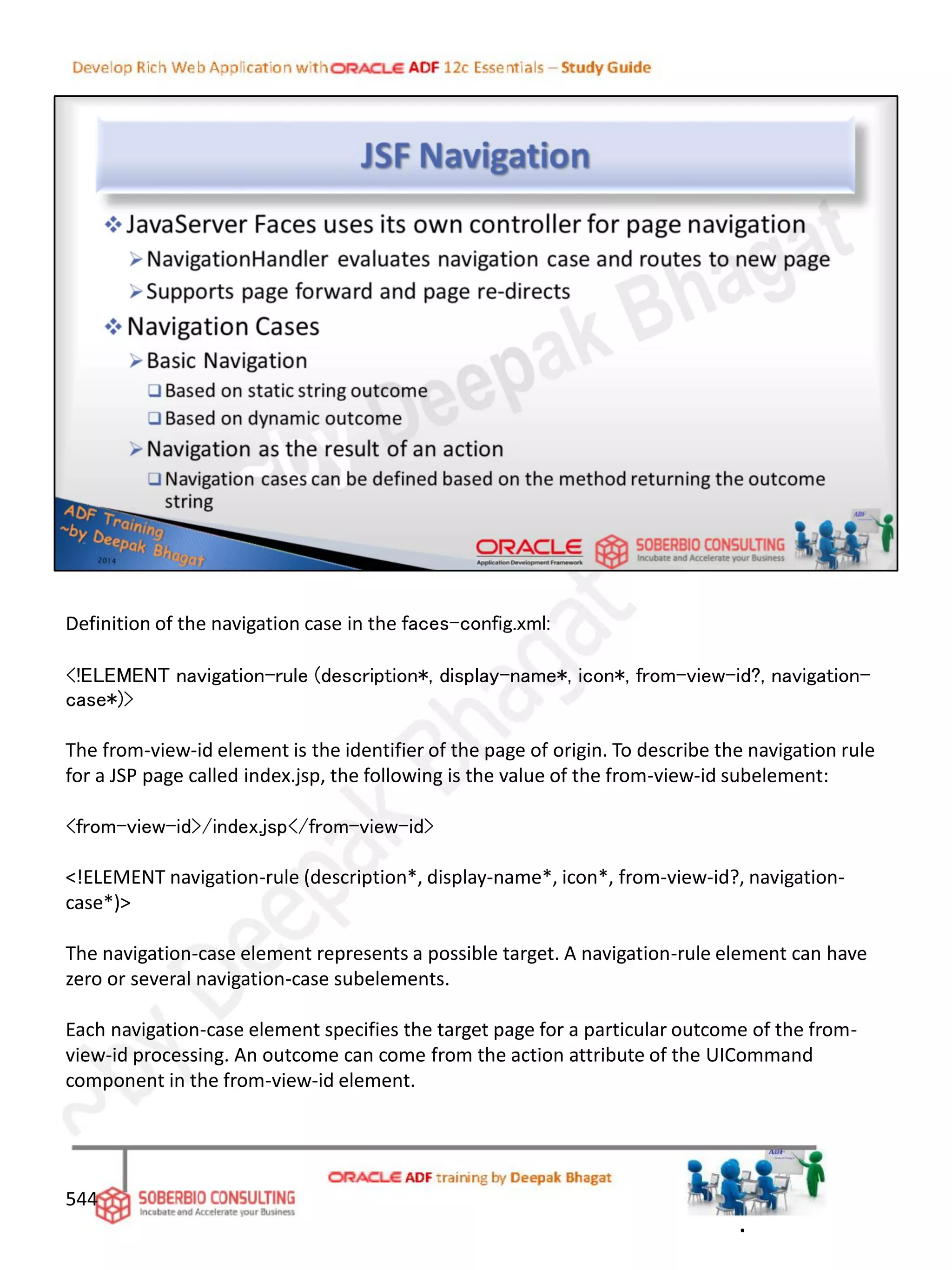 544
Definition of the navigation case in the faces-config.xml:
<!ELEMENT navigation-rule (description*, display-name*, icon*, from-view-id?, navigation-
case*)>
The from-view-id element is the identifier of the page of origin. To describe the navigation rule
for a JSP page called index.jsp, the following is the value of the from-view-id subelement:
<from-view-id>/index.jsp</from-view-id>
<!ELEMENT navigation-rule (description*, display-name*, icon*, from-view-id?, navigation-
case*)>
The navigation-case element represents a possible target. A navigation-rule element can have
zero or several navigation-case subelements.
Each navigation-case element specifies the target page for a particular outcome of the from-
view-id processing. An outcome can come from the action attribute of the UICommand
component in the from-view-id element.
.
 