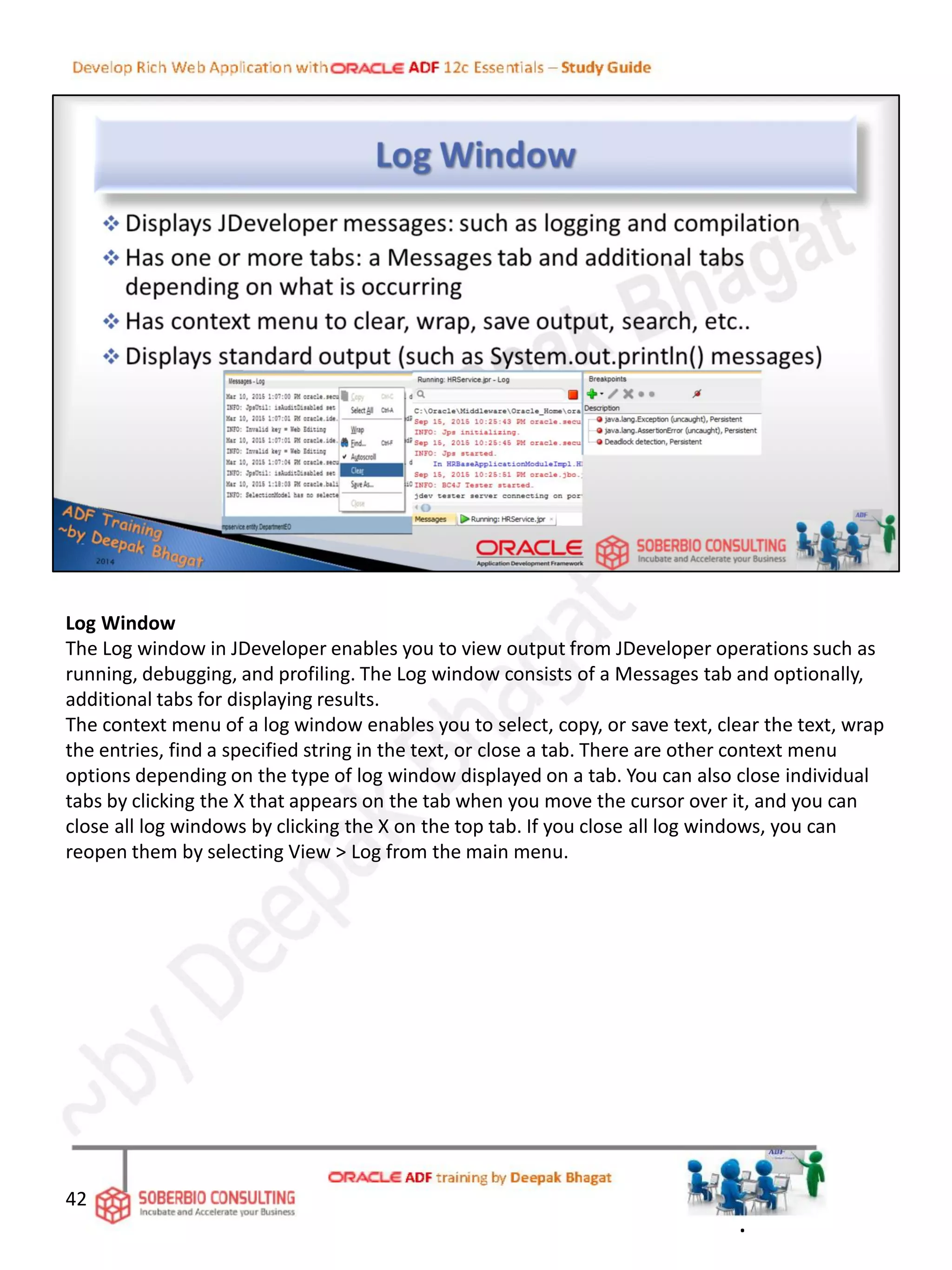 Log Window
The Log window in JDeveloper enables you to view output from JDeveloper operations such as
running, debugging, and profiling. The Log window consists of a Messages tab and optionally,
additional tabs for displaying results.
The context menu of a log window enables you to select, copy, or save text, clear the text, wrap
the entries, find a specified string in the text, or close a tab. There are other context menu
options depending on the type of log window displayed on a tab. You can also close individual
tabs by clicking the X that appears on the tab when you move the cursor over it, and you can
close all log windows by clicking the X on the top tab. If you close all log windows, you can
reopen them by selecting View > Log from the main menu.
42
.
 