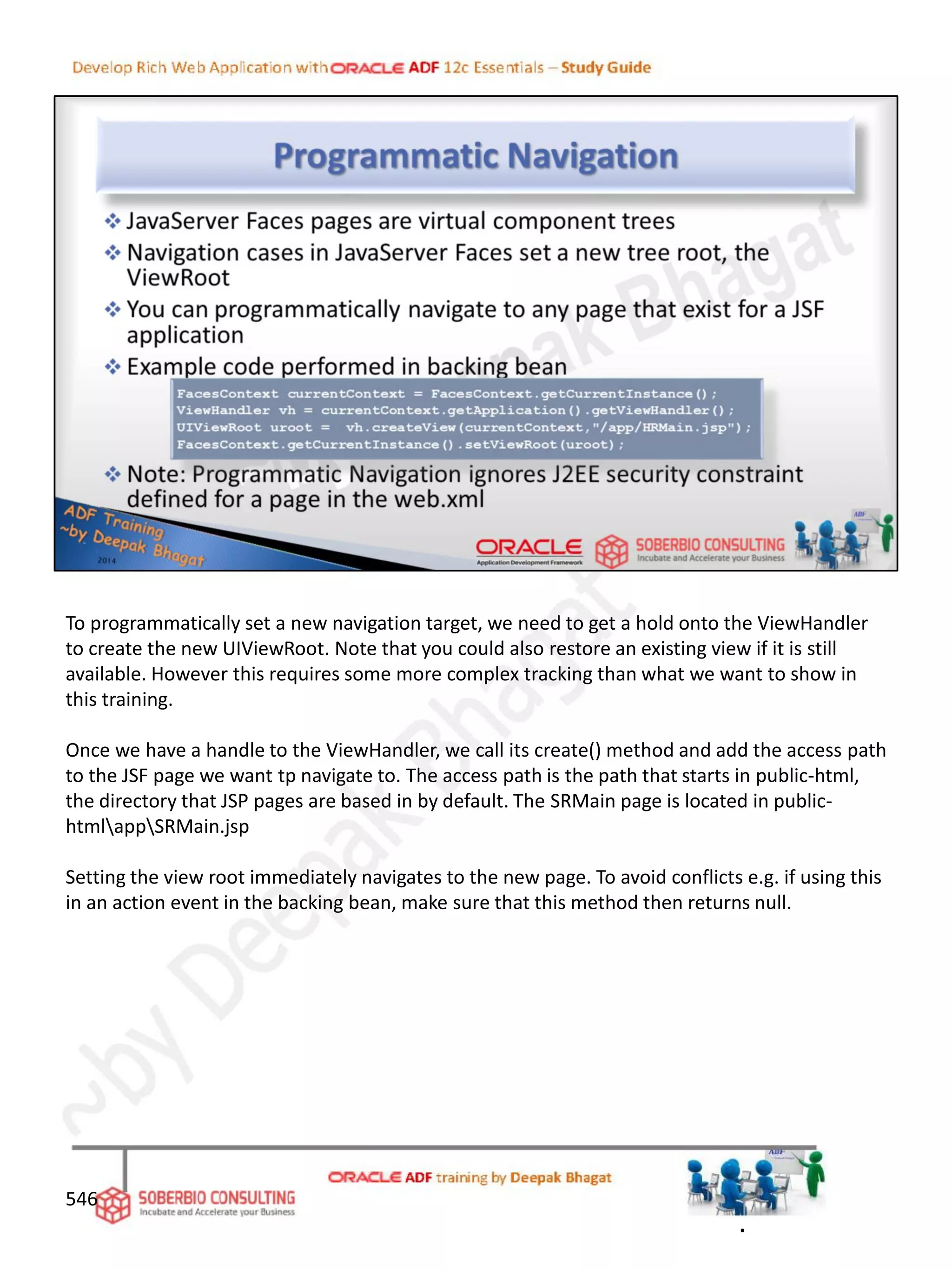 546
To programmatically set a new navigation target, we need to get a hold onto the ViewHandler
to create the new UIViewRoot. Note that you could also restore an existing view if it is still
available. However this requires some more complex tracking than what we want to show in
this training.
Once we have a handle to the ViewHandler, we call its create() method and add the access path
to the JSF page we want tp navigate to. The access path is the path that starts in public-html,
the directory that JSP pages are based in by default. The SRMain page is located in public-
htmlappSRMain.jsp
Setting the view root immediately navigates to the new page. To avoid conflicts e.g. if using this
in an action event in the backing bean, make sure that this method then returns null.
.
 