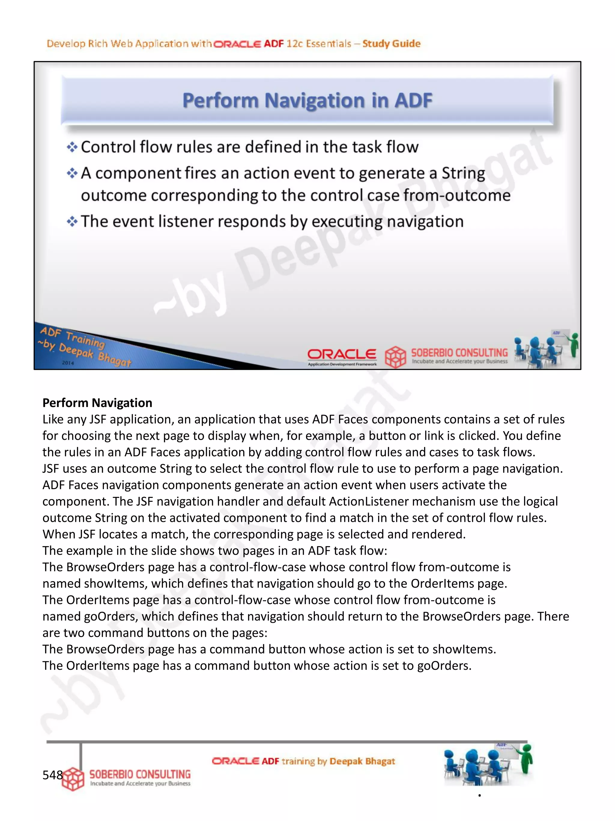 Perform Navigation
Like any JSF application, an application that uses ADF Faces components contains a set of rules
for choosing the next page to display when, for example, a button or link is clicked. You define
the rules in an ADF Faces application by adding control flow rules and cases to task flows.
JSF uses an outcome String to select the control flow rule to use to perform a page navigation.
ADF Faces navigation components generate an action event when users activate the
component. The JSF navigation handler and default ActionListener mechanism use the logical
outcome String on the activated component to find a match in the set of control flow rules.
When JSF locates a match, the corresponding page is selected and rendered.
The example in the slide shows two pages in an ADF task flow:
The BrowseOrders page has a control-flow-case whose control flow from-outcome is
named showItems, which defines that navigation should go to the OrderItems page.
The OrderItems page has a control-flow-case whose control flow from-outcome is
named goOrders, which defines that navigation should return to the BrowseOrders page. There
are two command buttons on the pages:
The BrowseOrders page has a command button whose action is set to showItems.
The OrderItems page has a command button whose action is set to goOrders.
548
.
 