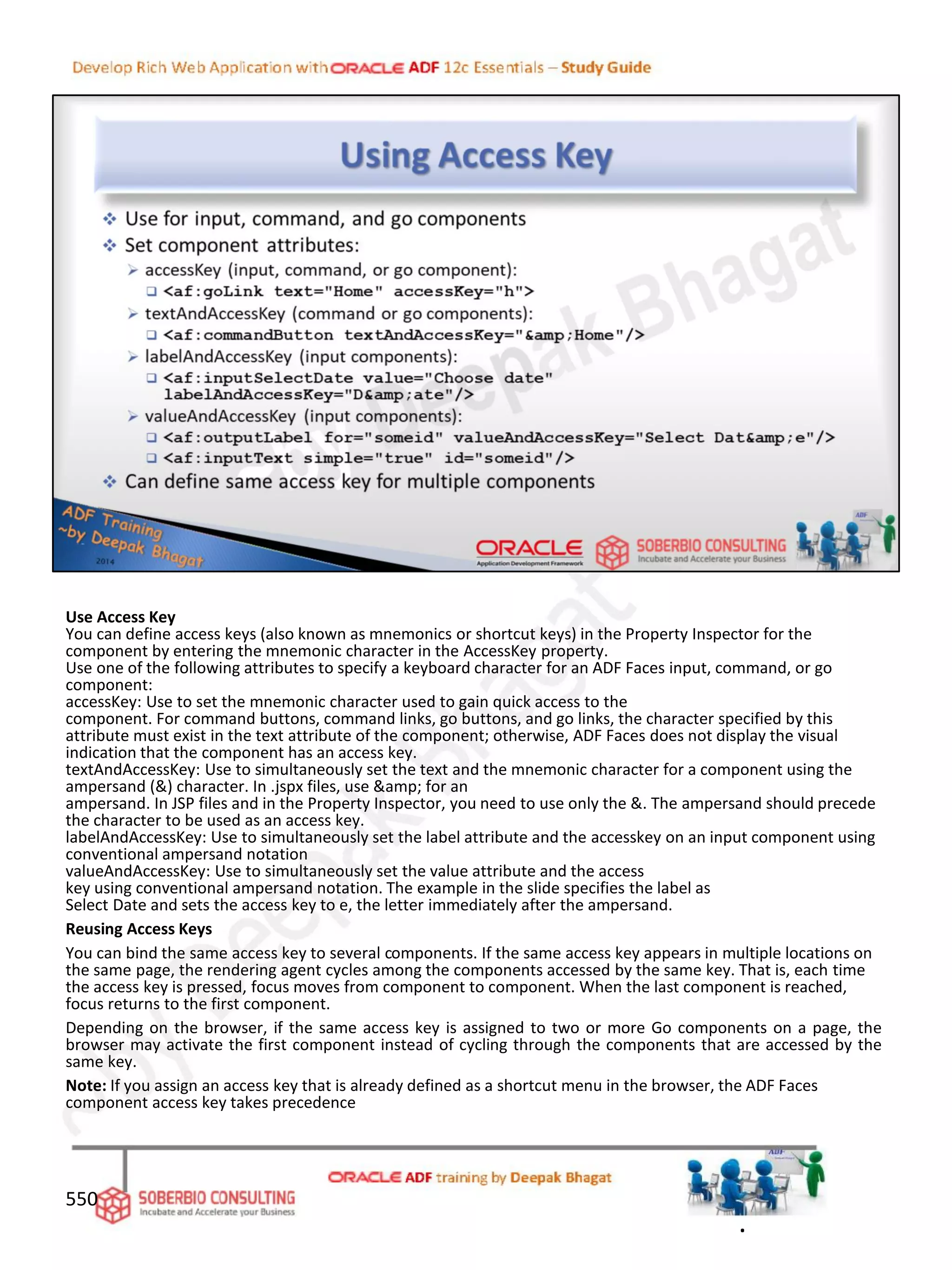 Use Access Key
You can define access keys (also known as mnemonics or shortcut keys) in the Property Inspector for the
component by entering the mnemonic character in the AccessKey property.
Use one of the following attributes to specify a keyboard character for an ADF Faces input, command, or go
component:
accessKey: Use to set the mnemonic character used to gain quick access to the
component. For command buttons, command links, go buttons, and go links, the character specified by this
attribute must exist in the text attribute of the component; otherwise, ADF Faces does not display the visual
indication that the component has an access key.
textAndAccessKey: Use to simultaneously set the text and the mnemonic character for a component using the
ampersand (&) character. In .jspx files, use &amp; for an
ampersand. In JSP files and in the Property Inspector, you need to use only the &. The ampersand should precede
the character to be used as an access key.
labelAndAccessKey: Use to simultaneously set the label attribute and the accesskey on an input component using
conventional ampersand notation
valueAndAccessKey: Use to simultaneously set the value attribute and the access
key using conventional ampersand notation. The example in the slide specifies the label as
Select Date and sets the access key to e, the letter immediately after the ampersand.
Reusing Access Keys
You can bind the same access key to several components. If the same access key appears in multiple locations on
the same page, the rendering agent cycles among the components accessed by the same key. That is, each time
the access key is pressed, focus moves from component to component. When the last component is reached,
focus returns to the first component.
Depending on the browser, if the same access key is assigned to two or more Go components on a page, the
browser may activate the first component instead of cycling through the components that are accessed by the
same key.
Note: If you assign an access key that is already defined as a shortcut menu in the browser, the ADF Faces
component access key takes precedence
550
.
 