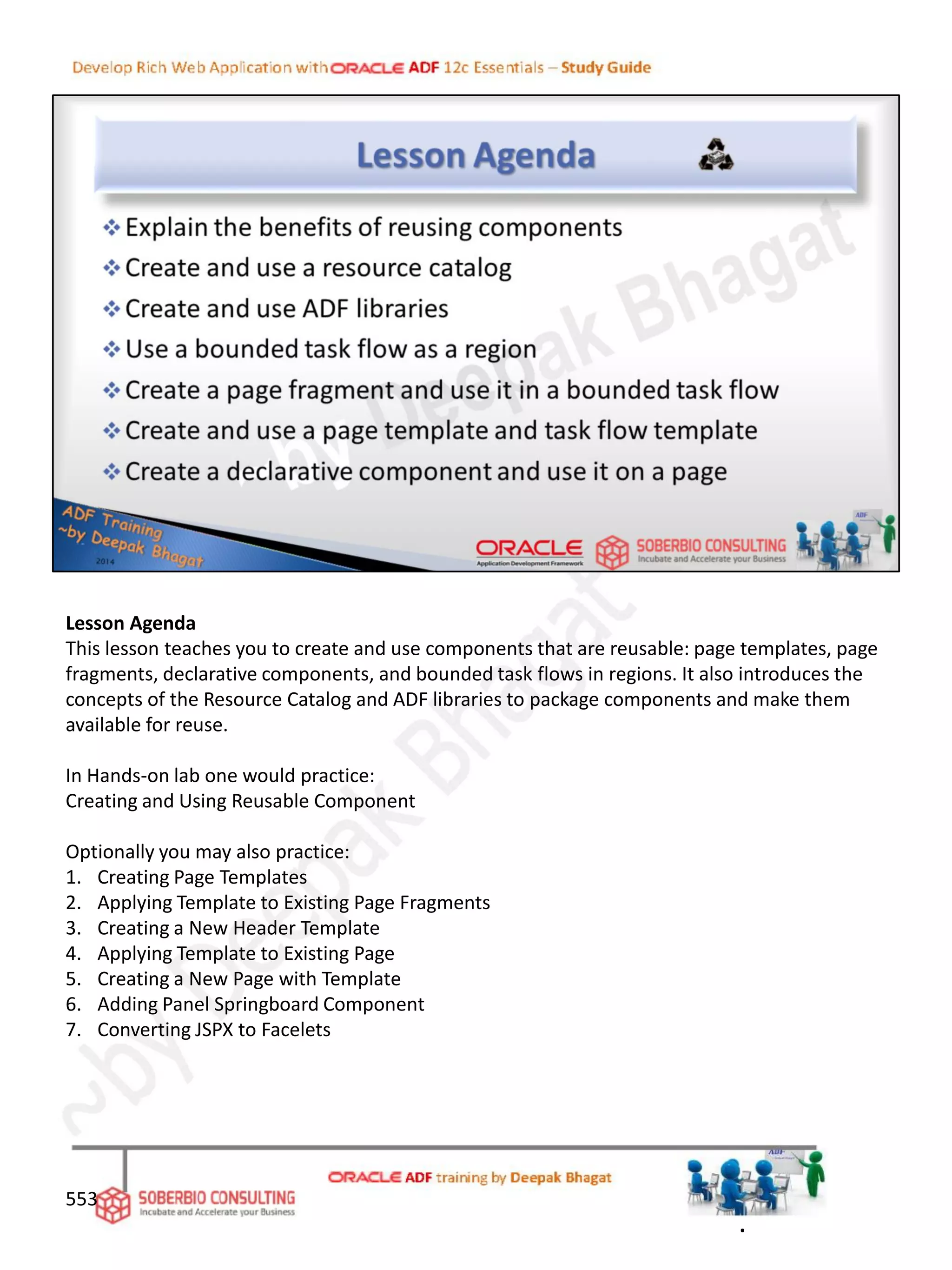 Lesson Agenda
This lesson teaches you to create and use components that are reusable: page templates, page
fragments, declarative components, and bounded task flows in regions. It also introduces the
concepts of the Resource Catalog and ADF libraries to package components and make them
available for reuse.
In Hands-on lab one would practice:
Creating and Using Reusable Component
Optionally you may also practice:
1. Creating Page Templates
2. Applying Template to Existing Page Fragments
3. Creating a New Header Template
4. Applying Template to Existing Page
5. Creating a New Page with Template
6. Adding Panel Springboard Component
7. Converting JSPX to Facelets
553
.
 