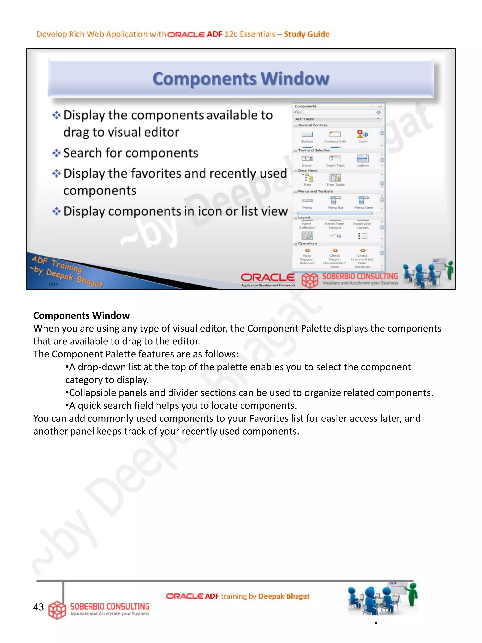 Components Window
When you are using any type of visual editor, the Component Palette displays the components
that are available to drag to the editor.
The Component Palette features are as follows:
•A drop-down list at the top of the palette enables you to select the component
category to display.
•Collapsible panels and divider sections can be used to organize related components.
•A quick search field helps you to locate components.
You can add commonly used components to your Favorites list for easier access later, and
another panel keeps track of your recently used components.
43
.
 