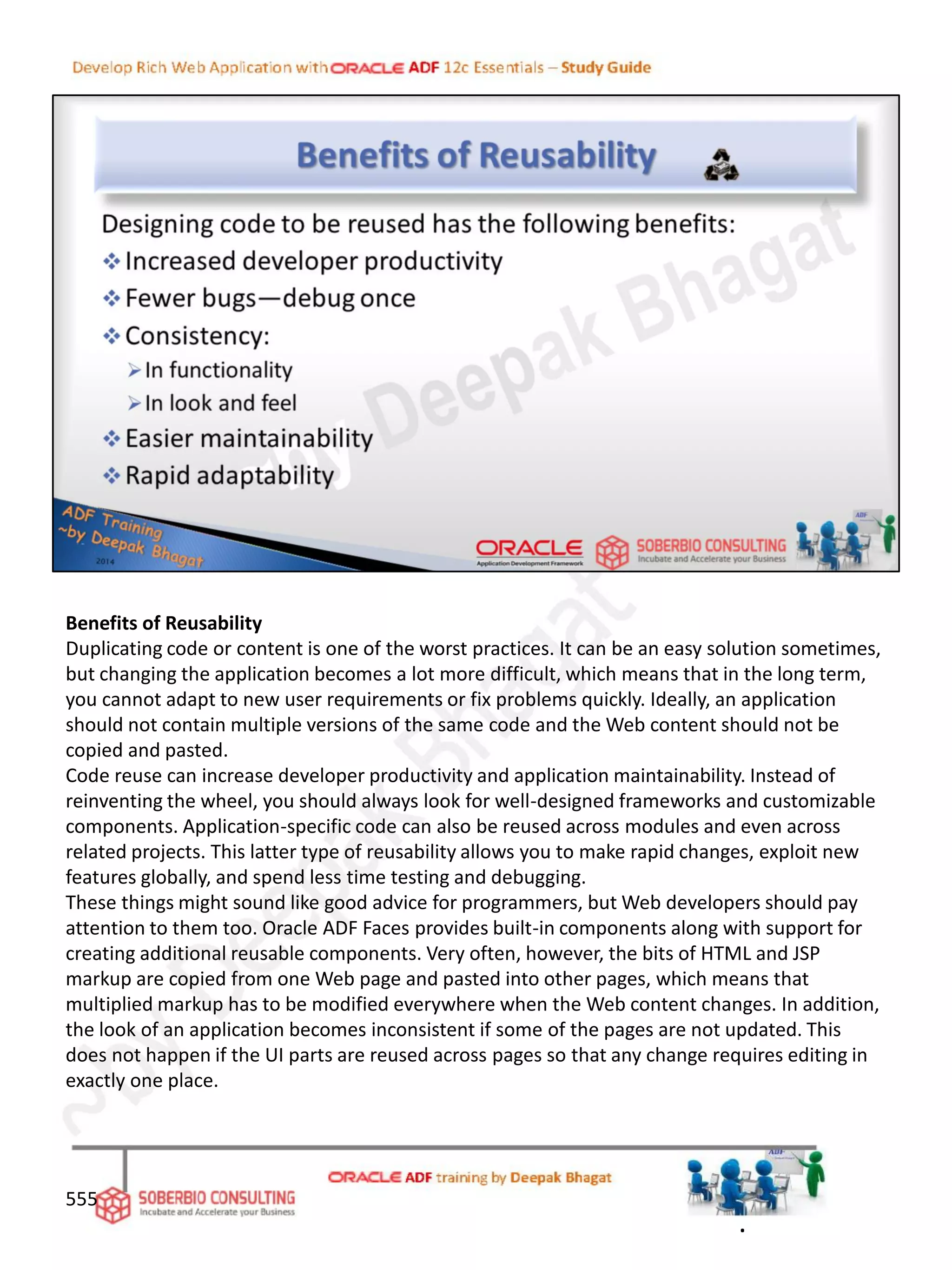 Benefits of Reusability
Duplicating code or content is one of the worst practices. It can be an easy solution sometimes,
but changing the application becomes a lot more difficult, which means that in the long term,
you cannot adapt to new user requirements or fix problems quickly. Ideally, an application
should not contain multiple versions of the same code and the Web content should not be
copied and pasted.
Code reuse can increase developer productivity and application maintainability. Instead of
reinventing the wheel, you should always look for well-designed frameworks and customizable
components. Application-specific code can also be reused across modules and even across
related projects. This latter type of reusability allows you to make rapid changes, exploit new
features globally, and spend less time testing and debugging.
These things might sound like good advice for programmers, but Web developers should pay
attention to them too. Oracle ADF Faces provides built-in components along with support for
creating additional reusable components. Very often, however, the bits of HTML and JSP
markup are copied from one Web page and pasted into other pages, which means that
multiplied markup has to be modified everywhere when the Web content changes. In addition,
the look of an application becomes inconsistent if some of the pages are not updated. This
does not happen if the UI parts are reused across pages so that any change requires editing in
exactly one place.
555
.
 